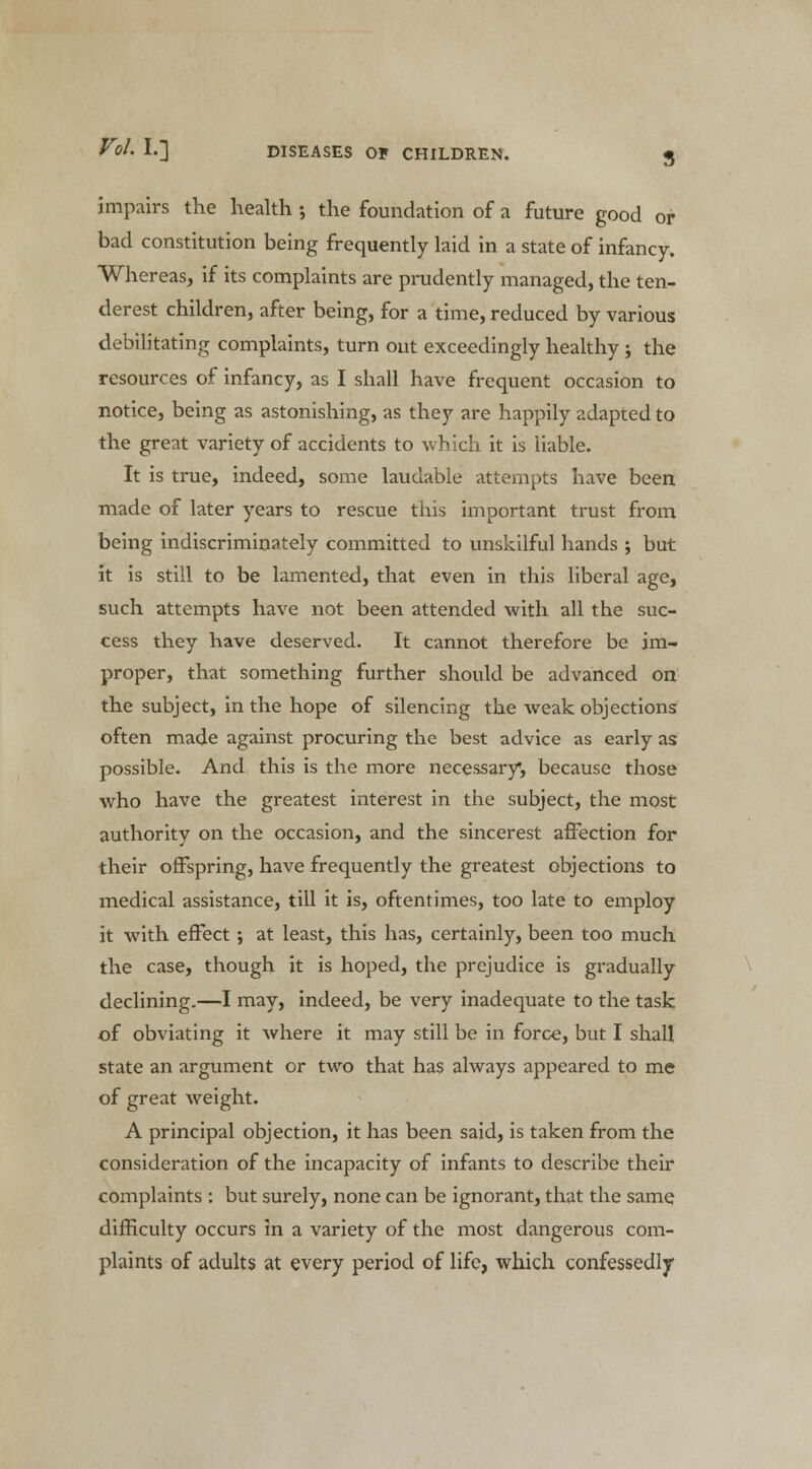 impairs the health ; the foundation of a future good or bad constitution being frequently laid in a state of infancy. Whereas, if its complaints are prudently managed, the ten- derest children, after being, for a time, reduced by various debilitating complaints, turn out exceedingly healthy ; the resources of infancy, as I shall have frequent occasion to notice, being as astonishing, as they are happily adapted to the great variety of accidents to which it is liable. It is true, indeed, some laudable attempts have been made of later years to rescue this important trust from being indiscriminately committed to unskilful hands ; but it is still to be lamented, that even in this liberal age, such attempts have not been attended with all the suc- cess they have deserved. It cannot therefore be im- proper, that something further should be advanced on the subject, in the hope of silencing the weak objections often made against procuring the best advice as early as possible. And this is the more necessary, because those who have the greatest interest in the subject, the most authority on the occasion, and the sincerest affection for their offspring, have frequently the greatest objections to medical assistance, till it is, oftentimes, too late to employ it with effect; at least, this has, certainly, been too much the case, though it is hoped, the prejudice is gradually declining.—I may, indeed, be very inadequate to the task of obviating it where it may still be in force, but I shall state an argument or two that has always appeared to me of great weight. A principal objection, it has been said, is taken from the consideration of the incapacity of infants to describe their complaints : but surely, none can be ignorant, that the same difficulty occurs in a variety of the most dangerous com- plaints of adults at every period of life, which confessedly