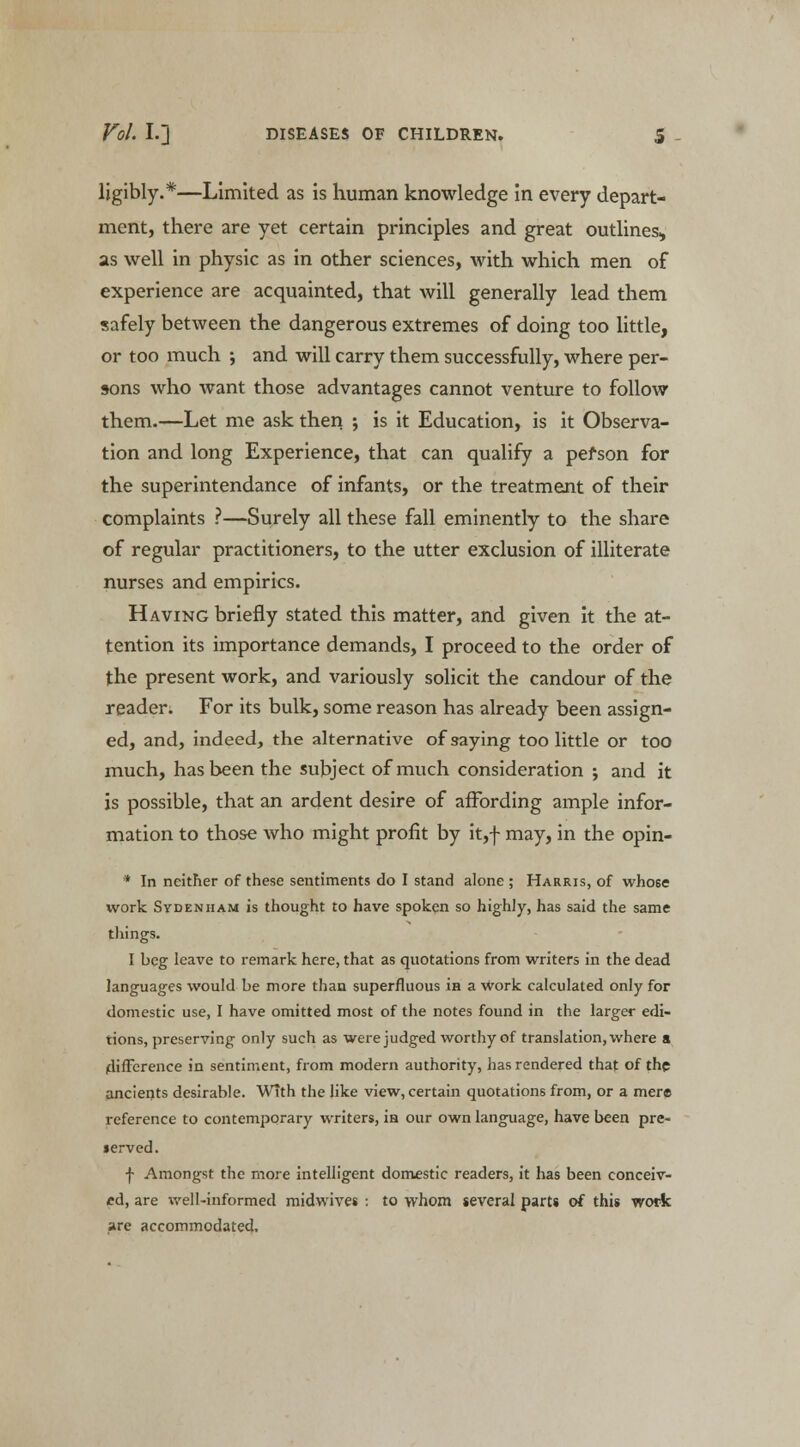 ligibly.*—Limited as is human knowledge in every depart- ment, there are yet certain principles and great outlines,, as well in physic as in other sciences, with which men of experience are acquainted, that will generally lead them safely between the dangerous extremes of doing too little, or too much ; and will carry them successfully, where per- sons who want those advantages cannot venture to follow them.—Let me ask then ; is it Education, is it Observa- tion and long Experience, that can qualify a pefson for the superintendance of infants, or the treatment of their complaints ?—Surely all these fall eminently to the share of regular practitioners, to the utter exclusion of illiterate nurses and empirics. Having briefly stated this matter, and given it the at- tention its importance demands, I proceed to the order of the present work, and variously solicit the candour of the reader. For its bulk, some reason has already been assign- ed, and, indeed, the alternative of saying too little or too much, has been the subject of much consideration ; and it is possible, that an ardent desire of affording ample infor- mation to those who might profit by it,f may, in the opin- * In neither of these sentiments do I stand alone ; Harris, of who6e work Sydenham is thought to have spoken so highly, has said the same things. I beg leave to remark here, that as quotations from writers in the dead languages would be more than superfluous in a Work calculated only for domestic use, I have omitted most of the notes found in the larger edi- tions, preserving only such as were judged worthy of translation, where a difference in sentiment, from modern authority, has rendered that of the ancients desirable. With the like view, certain quotations from, or a mere reference to contemporary writers, in our own language, have been pre- served. f Amongst the more intelligent domestic readers, it has been conceiv- ed, are well-informed midwives : to whom several parts of this work are accommodated.