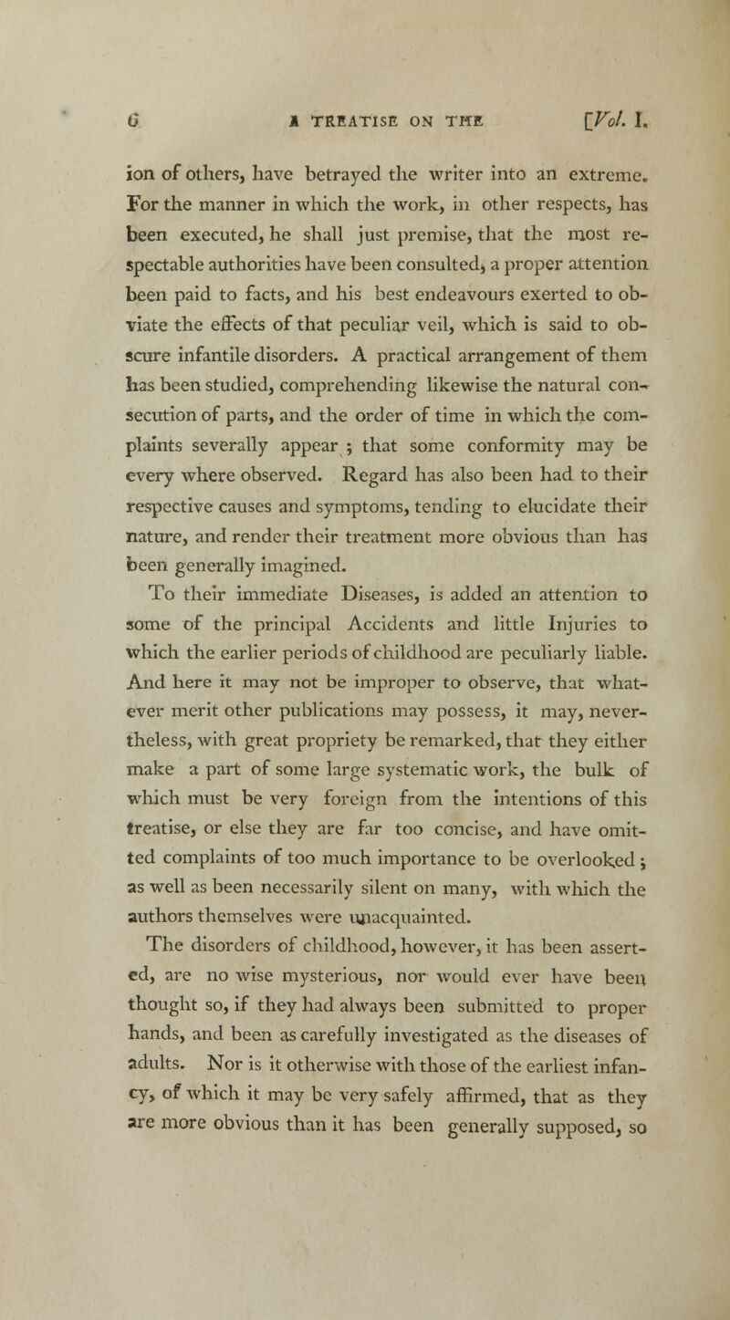 ion of others, have betrayed the writer into an extreme. For the manner in which the work, in other respects, has been executed, he shall just premise, that the most re- spectable authorities have been consulted* a proper attention been paid to facts, and his best endeavours exerted to ob- viate the effects of that peculiar veil, which is said to ob- scure infantile disorders. A practical arrangement of them has been studied, comprehending likewise the natural con-r secution of parts, and the order of time in which the com- plaints severally appear ; that some conformity may be every where observed. Regard has also been had to their respective causes and symptoms, tending to elucidate their nature, and render their treatment more obvious than has been generally imagined. To their immediate Diseases, is added an attention to some of the principal Accidents and little Injuries to which the earlier periods of childhood are peculiarly liable. And here it may not be improper to observe, that what- ever merit other publications may possess, it may, never- theless, with great propriety be remarked, that they either make a part of some large systematic work, the bulk of which must be very foreign from the intentions of this treatise, or else they are far too concise, and have omit- ted complaints of too much importance to be overlooked ; as well as been necessarily silent on many, with which the authors themselves were unacquainted. The disorders of childhood, however, it has been assert- ed, are no wise mysterious, nor would ever have been thought so, if they had always been submitted to proper hands, and been as carefully investigated as the diseases of adults. Nor is it otherwise with those of the earliest infan- cy, of which it may be very safely affirmed, that as they are more obvious than it has been generally supposed, so