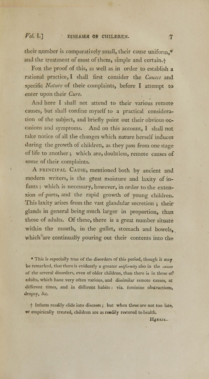 their number is comparatively small, their cause uniform,* and the treatment of most of them, simple and certain.f For the proof of this, as well as in order to establish a rational practice, I shall first consider the Causes and specific Nature of their complaints, before I attempt to enter upon their Cure. And here I shall not attend to their various remote causes, but shall confine myself to a practical considera- tion of the subject, and briefly point out their obvious oc- casions and symptoms. And on this account, I shall not take notice of all the changes which nature herself induces during the growth of children, as they pass from one stage of life to another ; which are, doubtless, remote causes of some of their complaints. A principal Cause, mentioned both by ancient and modern writers, is the great moisture and laxity of in- fants : which is necessary, however, in order to the exten- sion of parts, and the rapid growth of young children. This laxity arises from the vast glandular secretion ; their glands in general being much larger in proportion, than those of adults. Of these, there is a great number situate within the mouth, in the gullet, stomach and bowels, which are continually pouring out their contents into the- * This is especially true of the disorders of this period, though it may be remarked, that there is evidently a greater uniformity also in the causes of the several disorders, even of older children, than there is in those of' adults, which have very often various, and dissimilar remote causes, atr different times, and in different habits : viz. feminine obstructions, dropsy, &c. f Infants readily slide into diseases ; but when these are not too Jate, «r empirically treated, children are as readily restored to health. HARRIS,-