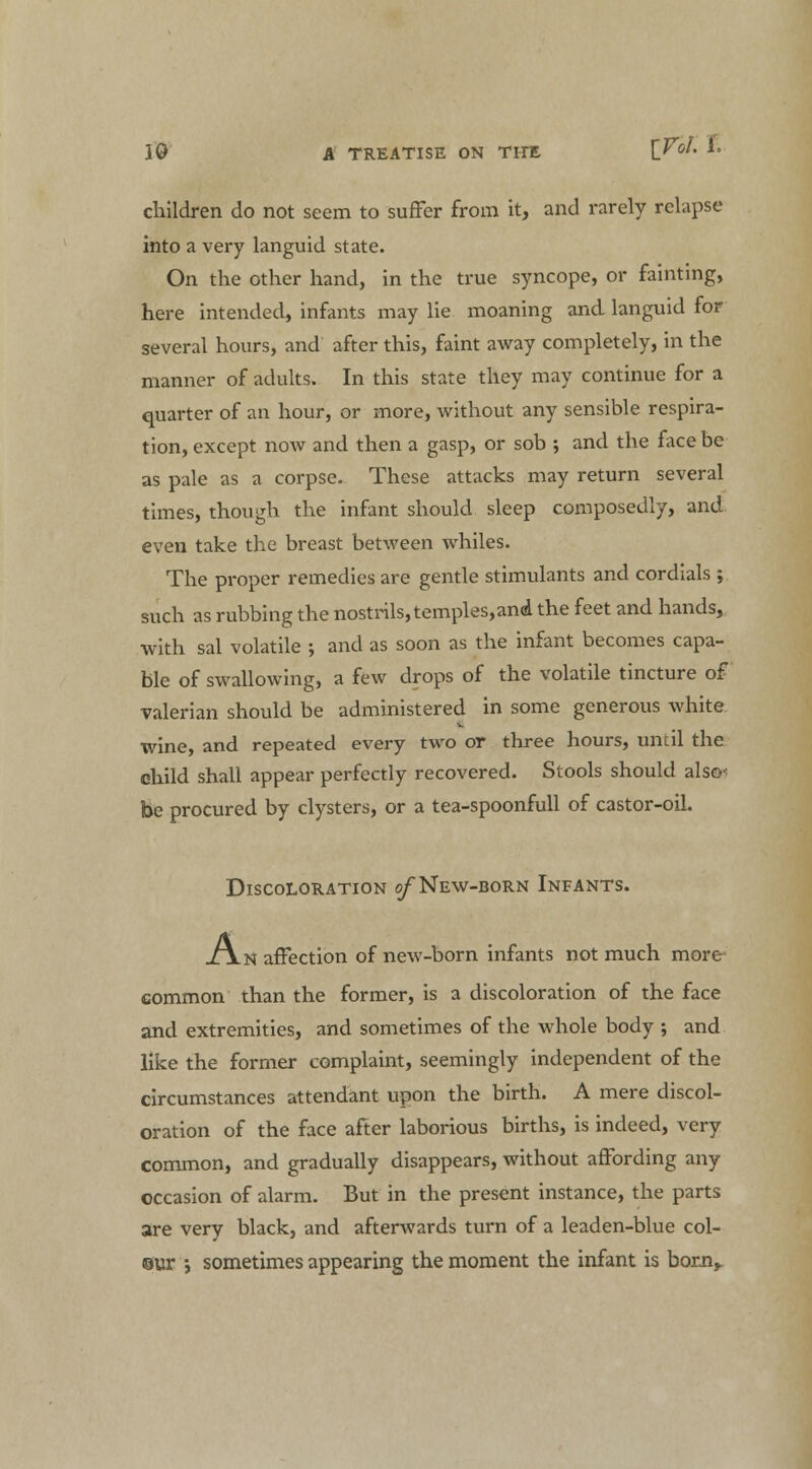 children do not seem to suffer from it, and rarely relapse into a very languid state. On the other hand, in the true syncope, or fainting, here intended, infants may lie moaning and languid for several hours, and after this, faint away completely, in the manner of adults. In this state they may continue for a quarter of an hour, or more, without any sensible respira- tion, except now and then a gasp, or sob ; and the face be as pale as a corpse. These attacks may return several times, though the infant should sleep composedly, and even take the breast between whiles. The proper remedies are gentle stimulants and cordials ; such as rubbing the nostrils, temples,and the feet and hands, with sal volatile ; and as soon as the infant becomes capa- ble of swallowing, a few drops of the volatile tincture of valerian should be administered in some generous white wine, and repeated every two or three hours, until the child shall appear perfectly recovered. Stools should also be procured by clysters, or a tea-spoonfull of castor-oil. Discoloration of New-born Infants. Jl\n affection of new-born infants not much more- common than the former, is a discoloration of the face and extremities, and sometimes of the whole body ; and like the former complaint, seemingly independent of the circumstances attendant upon the birth. A mere discol- oration of the face after laborious births, is indeed, very common, and gradually disappears, without affording any occasion of alarm. But in the present instance, the parts are very black, and afterwards turn of a leaden-blue col- our ; sometimes appearing the moment the infant is born.