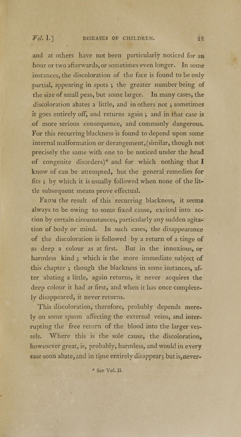 and at others have not been particularly noticed for an hour or two afterwards, or sometimes even longer. In some instances, the discoloration of the face is found to be only partial, appearing in spots ; the greater number being of the size of small peas, but some larger. In many cases, the discoloration abates a little, and in others not -, sometimes it goes entirely off, and returns again ; and in that case is of more serious consequence, and commonly dangerous. For this recurring blackness is found to depend upon some internal malformation or derangement, (similar, though not precisely the same with one to be noticed under the head of congenite disorders)* and for which nothing that I know of can be attempted, but the general remedies for fits •, by which it is usually followed when none of the lit- tle subsequent means prove effectual. From the result of this recurring blackness, it seems always to be owing to some fixed cause, excited into ac- tion by certain circumstances, particularly any sudden agita- tion of body or mind. In such cases, the disappearance of the discoloration is followed by a return of a tinge of as deep a colour as at first. But in the innoxious, or harmless kind ; which is the more immediate subject of this chapter ; though the blackness in some instances, af- ter abating a little, again returns, it never acquires the deep colour it had at first, and when it has once complete- ly disappeared, it never returns. This discoloration, therefore, probably depends mere- ly on some spasm affecting the external veins, and inter- rupting the free return of the blood into the larger ves- sels. Where this is the sole cause, the discoloration, howsoever great, is, probably, harmless, and would in every ease soon abate,and in time entirely disappear; but is,never-