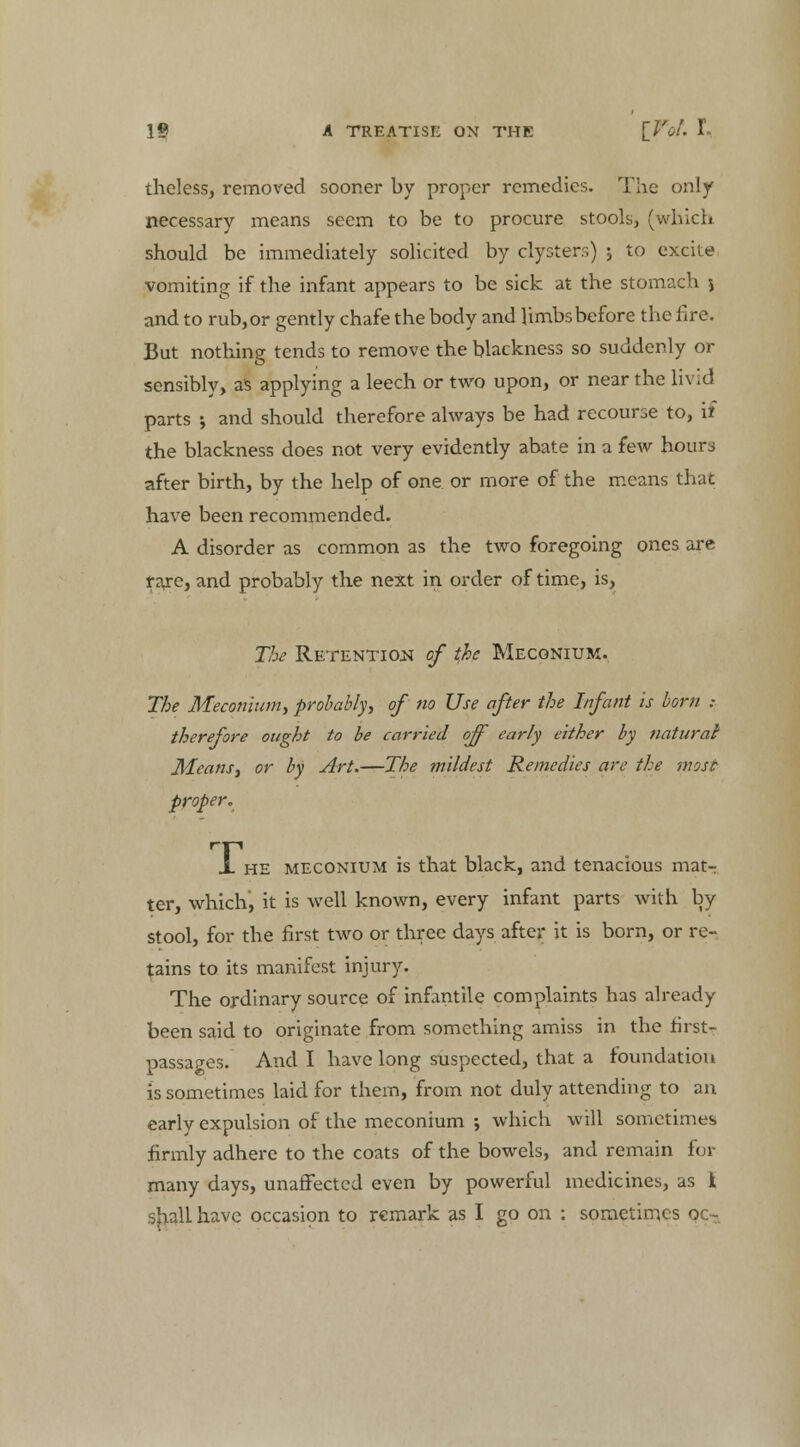 theless, removed sooner by proper remedies. The only necessary means seem to be to procure stools, (which should be immediately solicited by clysters) ; to excite vomiting if the infant appears to be sick at the stomach \ and to rub,or gently chafe the body and limbs before the lire. But nothing tends to remove the blackness so suddenly or sensibly, as applying a leech or two upon, or near the livid parts ; and should therefore always be had recourse to, if the blackness does not very evidently abate in a few hour,; after birth, by the help of one or more of the means that have been recommended. A disorder as common as the two foregoing ones are fare, and probably the next in order of time, is, The Retention of the Meconium. The Meconium, probably, of no Use after the Infant is born .- therefore ought to be carried off early either by naturai Means, or by Art.—The mildest Remedies are the mosc proper. X he meconium is that black, and tenacious mat- ter, which, it is well known, every infant parts with by stool, for the first two or three days after it is born, or re- tains to its manifest injury. The ordinary source of infantile complaints has already been said to originate from something amiss in the first- passages. And I have long suspected, that a foundation is sometimes laid for them, from not duly attending to an early expulsion of the meconium ; which will sometimes firmly adhere to the coats of the bowels, and remain for many days, unaffected even by powerful medicines, as 1 shall have occasion to remark as I go on : sometimes oc-