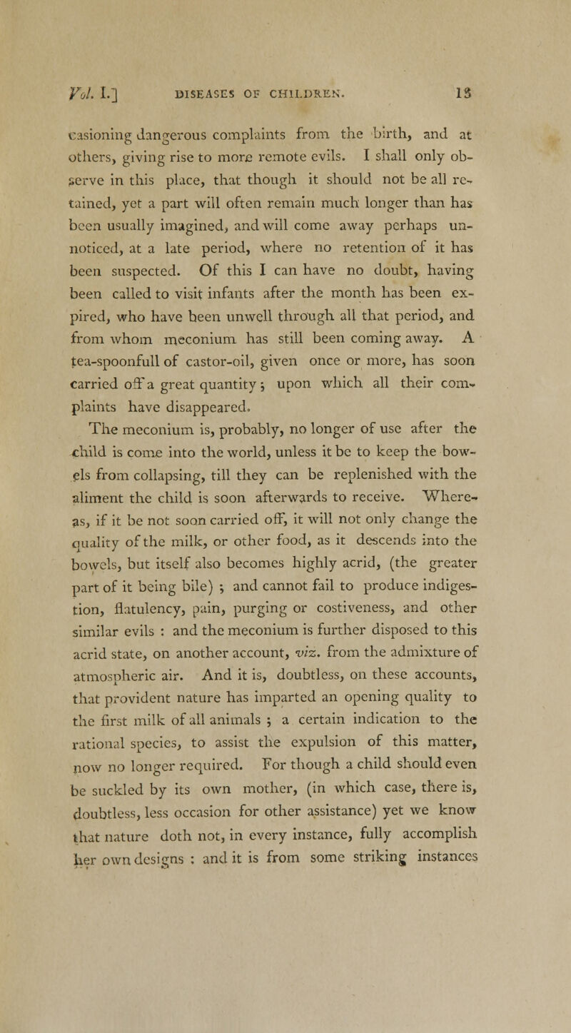 casioning dangerous complaints from the birth, and at others, giving rise to more remote evils. I shall only ob- serve in this place, that though it should not be all re- tained, yet a part will often remain much longer than has been usually imagined, and will come away perhaps un- noticed, at a late period, where no retention of it has been suspected. Of this I can have no doubt, having been called to visit infants after the month has been ex- pired, who have been unwell through all that period, and from whom meconium has still been coming away. A tea-spoonfull of castor-oil, given once or more, has soon carried off a great quantity ; upon which all their com- plaints have disappeared. The meconium is, probably, no longer of use after the child is come into the world, unless it be to keep the bow- els from collapsing, till they can be replenished with the aliment the child is soon afterwards to receive. Where- as, if it be not soon carried off, it will not only change the quality of the milk, or other food, as it descends into the bowels, but itself also becomes highly acrid, (the greater part of it being bile) ; and cannot fail to produce indiges- tion, flatulency, pain, purging or costiveness, and other similar evils : and the meconium is further disposed to this acrid state, on another account, viz. from the admixture of atmospheric air. And it is, doubtless, on these accounts, that provident nature has imparted an opening quality to the first milk of all animals ; a certain indication to the rational species, to assist the expulsion of this matter, now no longer required. For though a child should even be suckled by its own mother, (in which case, there is, doubtless, less occasion for other assistance) yet we know- that nature doth not, in every instance, fully accomplish her own designs : and it is from some striking instances