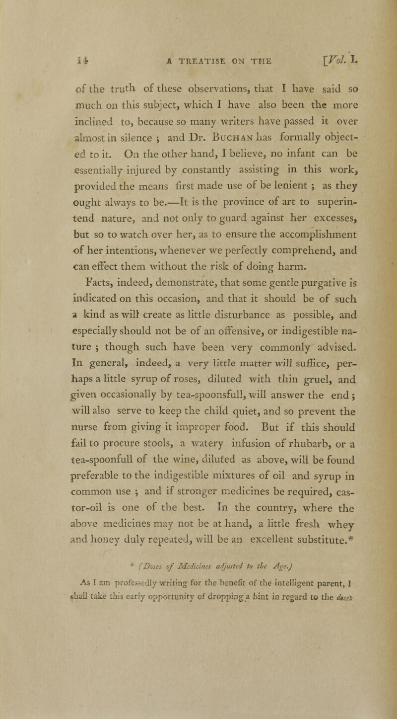 of the truth of these observations, that I have said so much on this subject, which I have also been the more inclined to, because so many writers have passed it over almost in silence ; and Dr. BucHANhas formally object- ed to it. On the other hand, I believe, no infant can be essentially injured by constantly assisting in this work, provided the means first made use of be lenient ; as they ought always to be.—It is the province of art to superin- tend nature, and not only to guard against her excesses, but so to watch over her, as to ensure the accomplishment of her intentions, whenever we perfectly comprehend, and can effect them without the risk of doing harm. Facts, indeed, demonstrate, that some gentle purgative is indicated on this occasion, and that it should be of such a kind as will create as little disturbance as possible, and especially should not be of an offensive, or indigestible na- ture ; though such have been very commonly advised. In general, indeed, a very little matter will suffice, per- haps a little syrup of roses, diluted with thin gruel, and given occasionally by tea-spoonsfull, will answer the end ; will also serve to keep the child quiet, and so prevent the nurse from giving it improper food. But if this should fail to procure stools, a watery infusion of rhubarb, or a tea-spoonfull of the wine, diluted as above, will be found preferable to the indigestible mixtures of oil and syrup in common use ; and if stronger medicines be required, cas- tor-oil is one of the best. In the country, where the above medicines may not be at hand, a little fresh whey and honey duly repeated, will be an excellent substitute.* * (Doses of Medicines adjusted to the Age.) As I am professedly writing for the benefit of the intelligent parent, I shall take this early opportunity of dropping a bint in regard to the dtsei