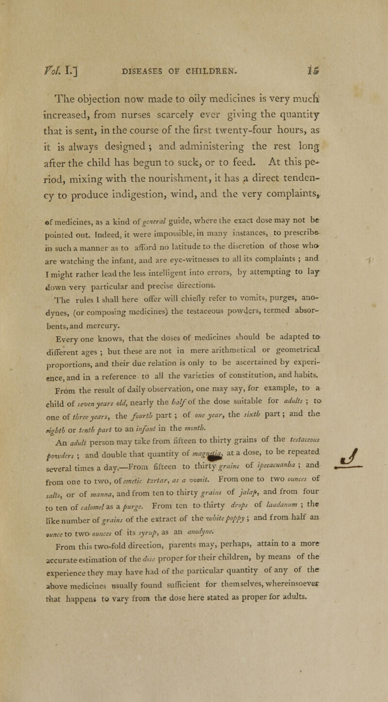 The objection now made to oily medicines is very much increased, from nurses scarcely ever giving the quantity that is sent, in the course of the first twenty-four hours, as it is always designed ; and administering the rest long after the child has begun to suck, or to feed. At this pe-^ riod, mixing with the nourishment, it has a direct tenden- cy to produce indigestion, wind, and the very complaints, »f medicines, as a kind of general guide, where the exact dose may not be pointed out. Indeed, it were impossible, in many instances, to prescribe- in such a manner as to afford no latitude to the discretion of those who are watching the infant, and are eye-witnesses to all its complaints ; and I might rather lead the less intelligent into errors, by attempting to lay down very particular and precise directions. The rules I shall here offer will chiefly refer to vomits, purges, ano- dynes, (or composing medicines) the testaceous powders, termed absor- bents, and mercury. Every one knows, that the doses of medicines should be adapted to different ages ; but these are not in mere arithmetical or geometrical proportions, and their due relation is only to be ascertained by experi- ence and in a reference to all the varieties of constitution, and habits. From the result of daily observation, one may say, for example, to a child of seven years old, nearly the half'of the dose suitable for adults ; to one of three years, the fourth part ; of one year, the sixth part; and the eighth or tenth part to an infant in the month. An adult person may take from fifteen to thirty grains of the testaceous powders ; and double that quantity of magn^ at a dose, to be repeated / several times a day.—From fifteen to thirty grains of ipecacuanha ; and . _ from one to two, of emetic tartar, as a ■vomit. From one to two ounces of salts, or of manna, and from ten to thirty grains of jalap, and from four to ten of calomel as a purge. From ten to thirty drops of laudanum ; the like number of grains of the extract of the -white poppy; and from half an ounce to two- ounces of its syrup, as an anodyne. From this two-fold direction, parents may, perhaps, attain to a more accurate estimation of the dose proper for their children, by means of the experience they may have had of the particular quantity of any of the above medicines usually found sufficient for themselves, whereinsoever that happen* to vary from the dose here stated as proper for adults.