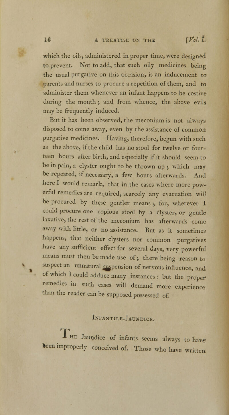 A TREATISE ON TH2 ZM t which the oils, administered in proper time, were designed to prevent. Not to add, that such oily medicines being the usual purgative on this occasion, is an inducement to parents and nurses to procure a repetition of them, and to administer them whenever an infant happens to be costive during the month j and from whence, the above evils may be frequently induced. But it has been observed, the meconium is not always disposed to come away, even by the assistance of common purgative medicines. Having, therefore, begun with such as the above, if the child has no stool for twelve or four- teen hours after birth, and especially if ft should seem to be in pain, a clyster ought to be thrown up ; which may be repeated, if necessary, a few hours afterwards. And here I would remark, that in the cases where more pow- erful remedies are required, scarcely any evacuation will be procured by these gentler means ; for, wherever I could procure one copious stool by a clyster, or gentle laxative, the rest of the meconium has afterwards come away with little, or no assistance. But as it sometimes happens, that neither clysters nor common purgatives have any sufficient effect for several days, very powerful means must then be made use of; there being reason to suspect an unnatural ^pension of nervous influence, and of which I could adduce many instances : but the proper- remedies in such cases will demand more experience than the reader can be supposed possessed of. Infantile-Jaundice. T A he Jaundice of infants seems always to have* *een improperly conceived of. Those who have written