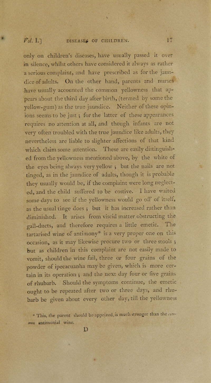 only on children's diseases, have usually passed it over in silence, whilst others have considered it always as rather a serious complaint, -.aid have prescribed as for the jaun- dice of adults. On the other hand, parents and nurses have usually accounted the common yellowness that ap- pears about the third day afterbirth, (termed by some the yellow-gum) as the true jaundice. Neither of these opin- ions seems to be just; for the latter of these appearances requires no attention at all, and though infants are not very often troubled with the true jaundice like adults, they nevertheless are liable to slighter affections of that kind which claim some attention. These are easily distinguish- ed from the yellowness mentioned above, by the white of the eyes being always very yellow ; but the nails are not tinged, as in the jaundice of adults, though it is probable they usually would be, if the complaint were long neglect- ed, and the child suffered to be costive. I have waited some days to see if the yellowness would go off of itself, as the usual tinge does ; but it has increased rather than diminished. It arises from viscid matter obstructing the gall-ducts, and therefore requires a little emetic. The tartarised wine of antimony* is a very proper one on this occasion, as it may likewise procure two or three stools •, but as children in this complaint are not easily made to vomit, should the wine fail, three or four grains of the powder of ipecacuanha may be given, which is more cer- tain in its operation ; and the next day four or five grains of rhubarb. Should the symptoms continue, the emetic ought to be repeated after two or three days, and rhu- barb be given about every other day, till the yellowness * This, the parent should be apprized, is much stronger than the cw man antimoniid wine. D