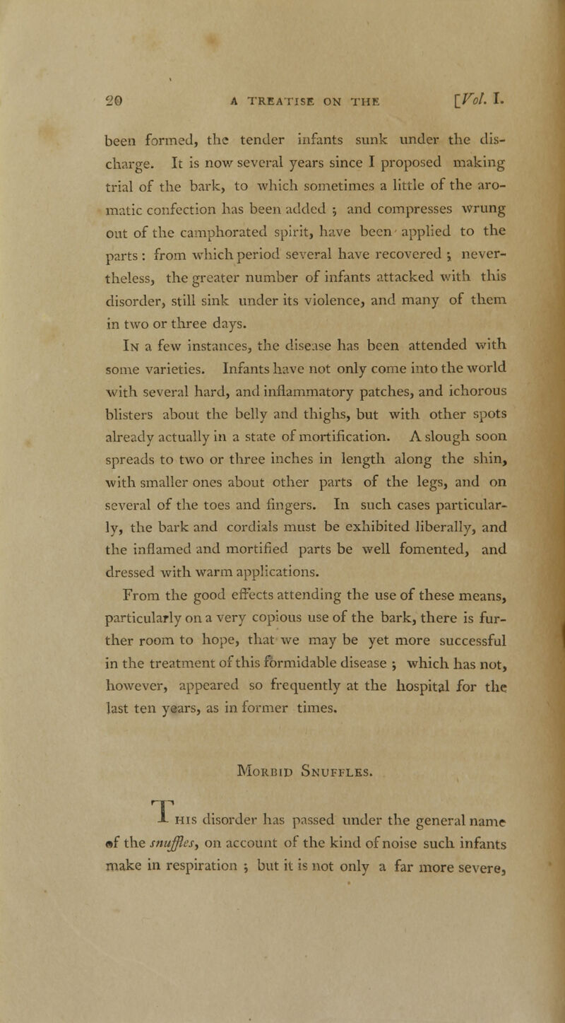 been formed, the tender infants sunk under the dis- charge. It is now several years since I proposed making trial of the bark, to which sometimes a little of the aro- matic confection has been added ; and compresses wrung out of the camphorated spirit, have been applied to the parts : from which period several have recovered •, never- theless, the greater number of infants attacked with this disorder, still sink under its violence, and many of them in two or three days. In a few instances, the disease has been attended with some varieties. Infants have not only come into the world with several hard, and inflammatory patches, and ichorous blisters about the belly and thighs, but with other spots already actually in a state of mortification. A slough soon spreads to two or three inches in length along the shin, with smaller ones about other parts of the legs, and on several of the toes and fingers. In such cases particular- ly, the bark and cordials must be exhibited liberally, and the inflamed and mortified parts be well fomented, and dressed with warm applications. From the good effects attending the use of these means, particularly on a very copious use of the bark, there is fur- ther room to hope, that we may be yet more successful in the treatment of this formidable disease ; which has not, however, appeared so frequently at the hospital for the last ten years, as in former times. Morbid Snuffles. T -I- his disorder has passed under the general name «f the sntifflesy on account of the kind of noise such infants make in respiration ; but it is not only a far more severe,