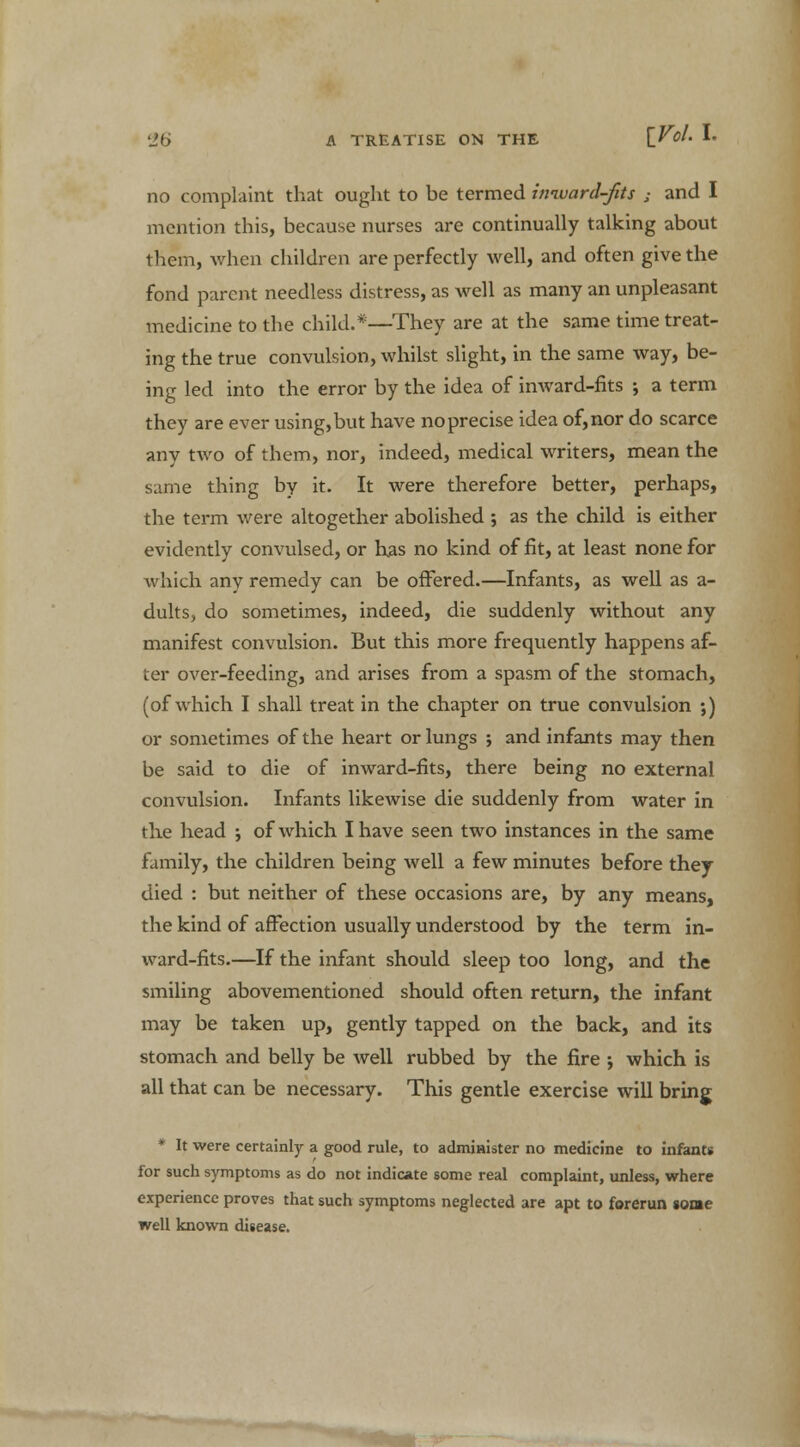 no complaint that ought to be termed imvard-fits ; and I mention this, because nurses are continually talking about them, when children are perfectly well, and often give the fond parent needless distress, as well as many an unpleasant medicine to the child.*—They are at the same time treat- ing the true convulsion, whilst slight, in the same way, be- ing led into the error by the idea of inward-fits ; a term they are ever using, but have no precise idea of, nor do scarce any two of them, nor, indeed, medical writers, mean the same thing by it. It were therefore better, perhaps, the term were altogether abolished ; as the child is either evidently convulsed, or has no kind of fit, at least none for which any remedy can be offered.—Infants, as well as a- dults, do sometimes, indeed, die suddenly without any manifest convulsion. But this more frequently happens af- ter over-feeding, and arises from a spasm of the stomach, (of which I shall treat in the chapter on true convulsion ;) or sometimes of the heart or lungs j and infants may then be said to die of inward-fits, there being no external convulsion. Infants likewise die suddenly from water in the head ; of which I have seen two instances in the same family, the children being well a few minutes before they died : but neither of these occasions are, by any means, the kind of affection usually understood by the term in- ward-fits.—If the infant should sleep too long, and the smiling abovementioned should often return, the infant may be taken up, gently tapped on the back, and its stomach and belly be well rubbed by the fire •, which is all that can be necessary. This gentle exercise will bring * It were certainly a good rule, to admmister no medicine to infants for such symptoms as do not indicate some real complaint, unless, where experience proves that such symptoms neglected are apt to forerun some well known disease.