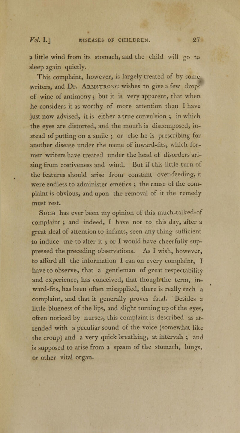 a little wind from its stomach, and the child will go to sleep again quietly. This complaint, however, is largely treated of by some writers, and Dr. Armstrong wishes to give a few drops of wine of antimony; but it ia very apparent, that when he considers it as worthy of more attention than I have just now advised, it is either a true convulsion ; in which the eyes are distorted, and the mouth is discomposed, in- stead of putting on a smile ; or else he is prescribing for another disease under the name of inward-iits, which for- mer writers have treated under the head of disorders ari- sing from costiveness and wind. But if this little turn of the features should arise from constant over-feeding, it were endless to administer emetics ; the cause of the com- plaint is obvious, and upon the removal of it the remedy must rest. Such has ever been my opinion of this much-talked-of complaint ; and indeed, I have not to this day, after a great deal of attention to infants, seen any thing sufficient to induce me to alter it ; or I would have cheerfully sup- pressed the preceding observations. As I wish, however, to afford all the information I can on every complaint, I have to observe, that a gentleman of great respectability and experience, has conceived, that thoughthe term, in- ward-fits, has been often misapplied, there is really such a complaint, and that it generally proves fatal. Besides a little blueness of the lips, and slight turning up of the eyes, often noticed by nurses, this complaint is described as at- tended with a peculiar sound of the voice (somewhat like the croup) and a very quick breathing, at intervals ; and is supposed to arise from a spasm of the stomach, lungs, or other vital organ.