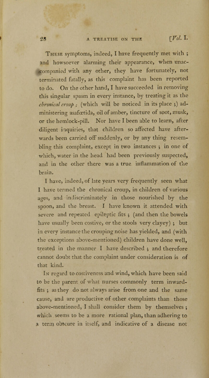 These symptoms, indeed, I have frequently met with ; and howsoever alarming their appearance, when unac- companied with any other, they have fortunately, not terminated fatally, as this complaint has been reported to do. On the other hand, I have succeeded in removing this singular spasm in every instance, by treating it as the chronical croup ; (which will be noticed in its place ;) ad- ministering asafcetida, oil of amber, tincture of soot, musk, or the hemlock-pill. Nor have I been able to learn, after diligent inquiries, that children so affected have after- wards been carried off suddenly, or by any thing resem- bling this complaint, except in two instances ; in one of which, water in the head had been previously suspected, and in the other there was a true inflammation of the brain. I have, indeed, of late years very frequently seen what I have termed the chronical croup, in children of various ages, and' indiscriminately in those nourished by the spoon, and the breast. I have known it attended with severe and repeated epileptic fits j (and then the bowels have usually been costive, or the stools very clayey) ; but in every instance the crouping noise has yielded, and (with the exceptions above-mentioned) children have done well, treated in the manner I have described ; and therefore cannot doubt that the complaint under consideration is of that kind. In regard to costiveness and wind, which have been said to be the parent of what nurses commonly term inward- fits ; as they do not always arise from one and the same cause, and are productive of other complaints than those above-mentioned, I shall consider them by themselves ; which seems to be a more rational plan, than adhering to a term obscure in itself, and indicative of a disease not