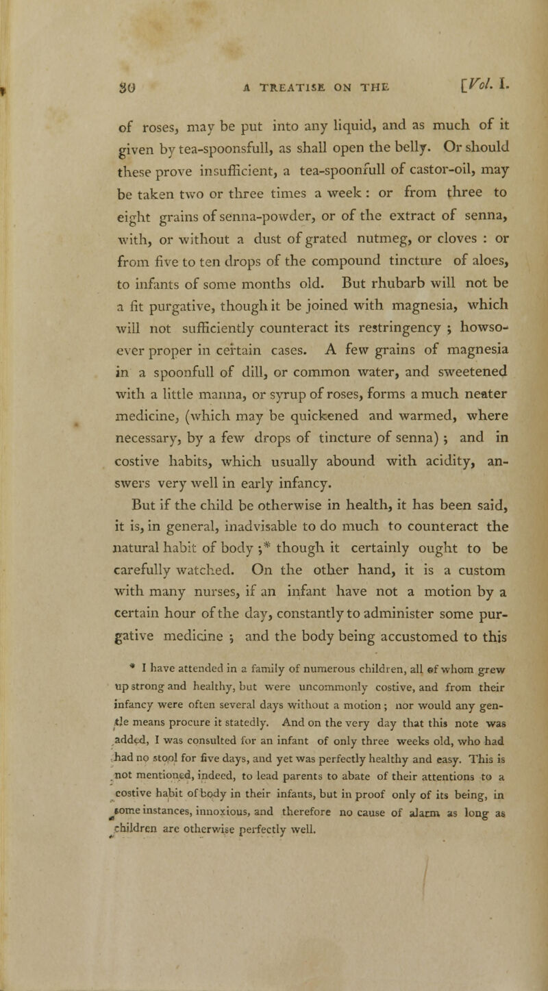 of roses, may be put into any liquid, and as much of it given by tea-spoonsfull, as shall open the belly. Or should these prove insufficient, a tea-spoonfull of castor-oil, may be taken two or three times a week : or from three to eight grains of senna-powder, or of the extract of senna, with, or without a dust of grated nutmeg, or cloves : or from five to ten drops of the compound tincture of aloes, to infants of some months old. But rhubarb will not be a fit purgative, though it be joined with magnesia, which will not sufficiently counteract its restringency ; howso- ever proper in certain cases. A few grains of magnesia in a spoonfull of dill, or common water, and sweetened with a little manna, or syrup of roses, forms a much neater medicine; (which may be quickened and warmed, where necessary, by a few drops of tincture of senna) ; and in costive habits, which usually abound with acidity, an- swers very well in early infancy. But if the child be otherwise in health, it has been said, it is, in general, inadvisable to do much to counteract the natural habit of body •,* though it certainly ought to be carefully watched. On the other hand, it is a custom with many nurses, if an infant have not a motion by a certain hour of the day, constantly to administer some pur- gative medicine ; and the body being accustomed to this * I have attended in a family of numerous children, all ef whom grew up strong and healthy, but were uncommonly costive, and from their infancy were often several days without a motion ; nor would any gen- tle means procure it statedly. And on the very day that this note was added, I was consulted for an infant of only three weeks old, who had had no stool for five days, and yet was perfectly healthy and easy. This is not mentioned, indeed, to lead parents to abate of their attentions to a costive habit of body in their infants, but in proof only of its being, in some instances, innoxious, and therefore no cause of alacm as long as children are otherwise perfectly well.