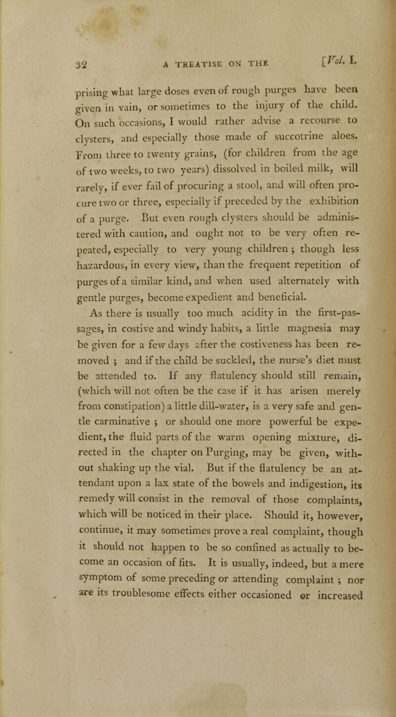 prising what large doses even of rough purges have been given in vain, or sometimes to the injury of the child. On such occasions, I would rather advise a recourse to clysters, and especially those made of succotrine aloes. From three to twenty grains, (for children from the age of two weeks, to two years) dissolved in boiled milk, will rarely, if ever fail of procuring a stool, and will often pro- cure two or three, especially if preceded by the exhibition of a purge. But even rough clysters should be adminis- tered with caution, and ought not to be very often re- peated, especially to very young children ; though less hazardous, in every view, than the frequent repetition of purges of a similar kind, and when used alternately with gentle purges, become expedient and beneficial. As there is usually too much acidity in the first-pas- sages, in costive and windy habits, a little magnesia may be given for a few days after the costiveness has been re- moved ; and if the child be suckled, the nurse's diet must be attended to. If any flatulency should still remain, (which will not often be the case if it has arisen merely from constipation) a little dill-water, is a very safe and gen- tle carminative ; or should one more powerful be expe- dient, the fluid parts of the warm opening mixture, di- rected in the chapter on Purging, may be given, with- out shaking up the vial. But if the flatulency be an at- tendant upon a lax state of the bowels and indigestion, its remedy will consist in the removal of those complaints, which will be noticed in their place. Should it, however, continue, it may sometimes prove a real complaint, though it should not happen to be so confined as actually to be- come an occasion of fits. It is usually, indeed, but a mere symptom of some preceding or attending complaint ; nor are its troublesome effects either occasioned ©r increased