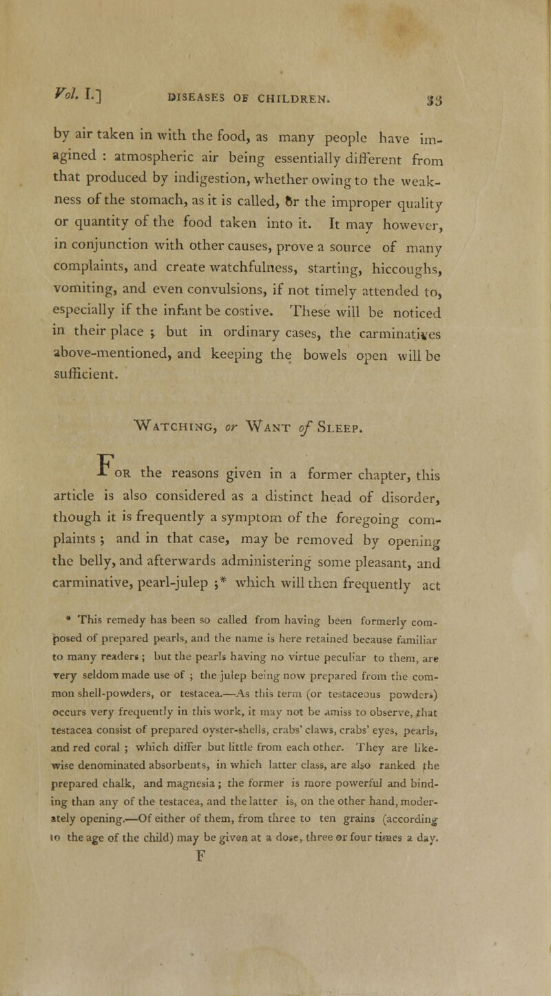'S3 by air taken in with the food, as many people have im- agined : atmospheric air being essentially different from that produced by indigestion, whether owing to the weak- ness of the stomach, as it is called, 6r the improper quality or quantity of the food taken into it. It may however, in conjunction with other causes, prove a source of many complaints, and create watchfulness, starting, hiccoughs, vomiting, and even convulsions, if not timely attended to, especially if the infant be costive. These will be noticed in their place •, but in ordinary cases, the carminatives above-mentioned, and keeping the bowels open will be sufficient. Watching, or Want of Sleep. -T or the reasons given in a former chapter, this article is also considered as a distinct head of disorder, though it is frequently a symptom of the foregoing corn- plaints ; and in that case, may be removed by opening the belly, and afterwards administering some pleasant, and carminative, pearl-julep j* which will then frequently act * This remedy has been so called from having been formerly com- posed of prepared pearls, and the name is here retained because familiar to many readers ; but the pearls having no virtue peculiar to them, are very seldom made use of ; the julep being now prepared from the com- mon shell-powders, or testacea.—As this term (or testaceous powder*) occurs very frequently in this work, it may not be amiss to observe, that testacea consist of prepared oyster-shells, crabs' claws, crabs' eyes, pearls, and red coral ; which differ but little from each other. They are like- wise denominated absorbents, in which latter class, are also ranked the prepared chalk, and magnesia ; the former is more powerful and bind- ing than any of the testacea, and the latter is, on the other hand, moder- ately opening.—Of either of them, from three to ten grains (according to the age of the child) may be given at a dose, three or four times a day. F
