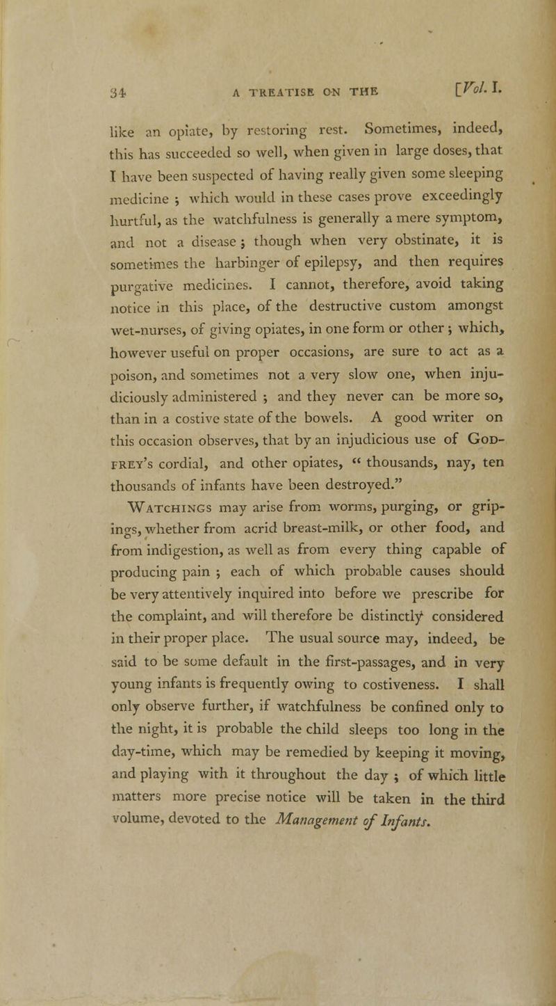 like an opiate, by restoring rest. Sometimes, indeed, this has succeeded so well, when given in large doses, that I have been suspected of having really given some sleeping medicine ; which would in these cases prove exceedingly hurtful, as the watchfulness is generally a mere symptom, and not a disease j though when very obstinate, it is sometimes the harbinger of epilepsy, and then requires purgative medicines. I cannot, therefore, avoid taking notice in this place, of the destructive custom amongst wet-nurses, of giving opiates, in one form or other ; which, however useful on proper occasions, are sure to act as a poison, and sometimes not a very slow one, when inju- diciously administered ; and they never can be more so, than in a costive state of the bowels. A good writer on this occasion observes, that by an injudicious use of God- frey's cordial, and other opiates,  thousands, nay, ten thousands of infants have been destroyed. Watchings may arise from worms, purging, or grip- ing, whether from acrid breast-milk, or other food, and from indigestion, as well as from every thing capable of producing pain ; each of which probable causes should be very attentively inquired into before we prescribe for the complaint, and will therefore be distinctly considered in their proper place. The usual source may, indeed, be said to be some default in the first-passages, and in very young infants is frequently owing to costiveness. I shall only observe further, if watchfulness be confined only to the night, it is probable the child sleeps too long in the day-time, which may be remedied by keeping it moving, and playing with it throughout the day ; of which little matters more precise notice will be taken in the third volume, devoted to the Management of Infants.