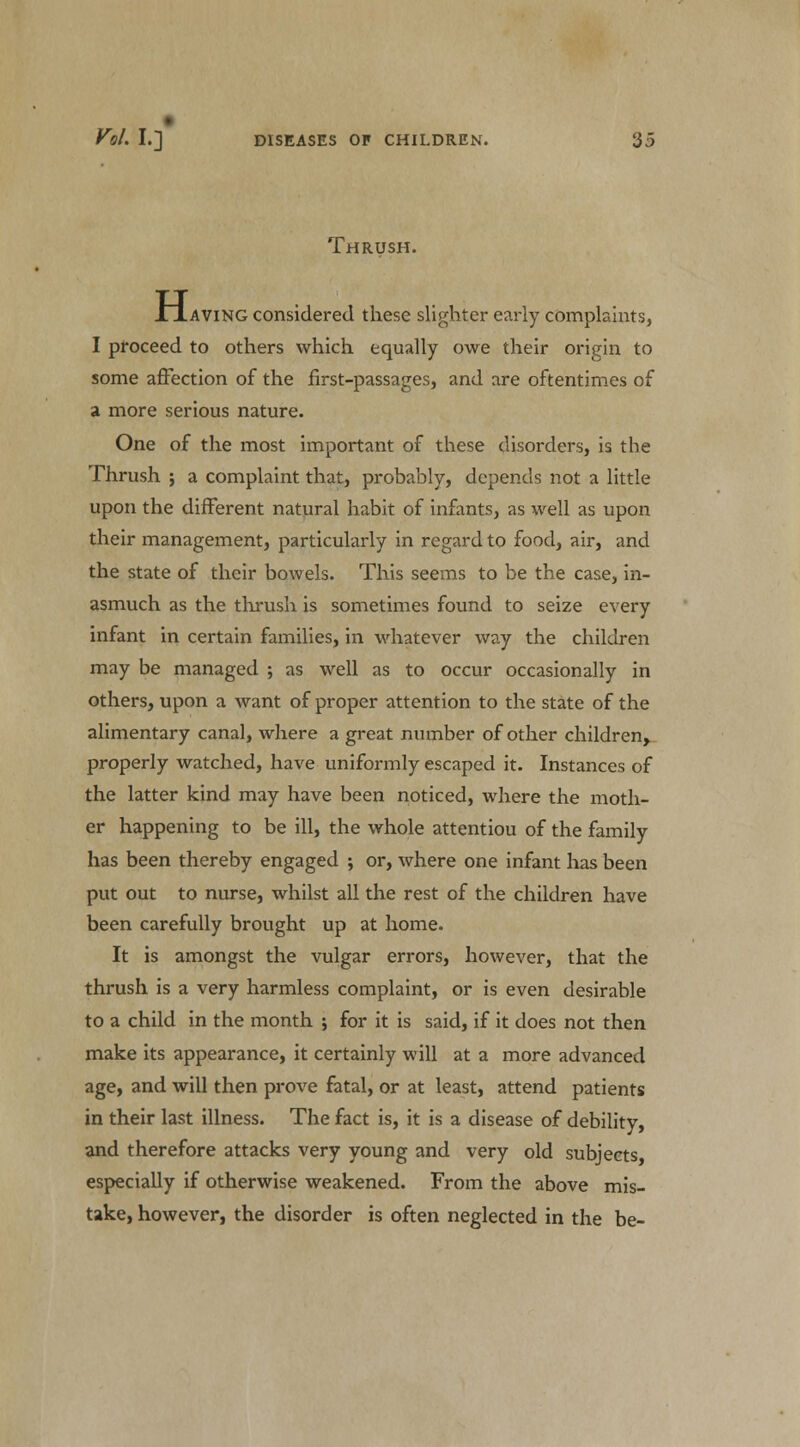 Thrush. XTaving considered these slighter early complaints, I proceed to others which equally owe their origin to some affection of the first-passages, and are oftentimes of a more serious nature. One of the most important of these disorders, is the Thrush ; a complaint that, probably, depends not a little upon the different natural habit of infants, as well as upon their management, particularly in regard to food, air, and the state of their bowels. This seems to be the case, in- asmuch as the thrush is sometimes found to seize every infant in certain families, in whatever way the children may be managed ; as well as to occur occasionally in others, upon a want of proper attention to the state of the alimentary canal, where a great number of other children, properly watched, have uniformly escaped it. Instances of the latter kind may have been noticed, where the moth- er happening to be ill, the whole attentiou of the family has been thereby engaged ; or, where one infant has been put out to nurse, whilst all the rest of the children have been carefully brought up at home. It is amongst the vulgar errors, however, that the thrush is a very harmless complaint, or is even desirable to a child in the month ; for it is said, if it does not then make its appearance, it certainly will at a more advanced age, and will then prove fatal, or at least, attend patients in their last illness. The fact is, it is a disease of debility, and therefore attacks very young and very old subjects, especially if otherwise weakened. From the above mis- take, however, the disorder is often neglected in the be-