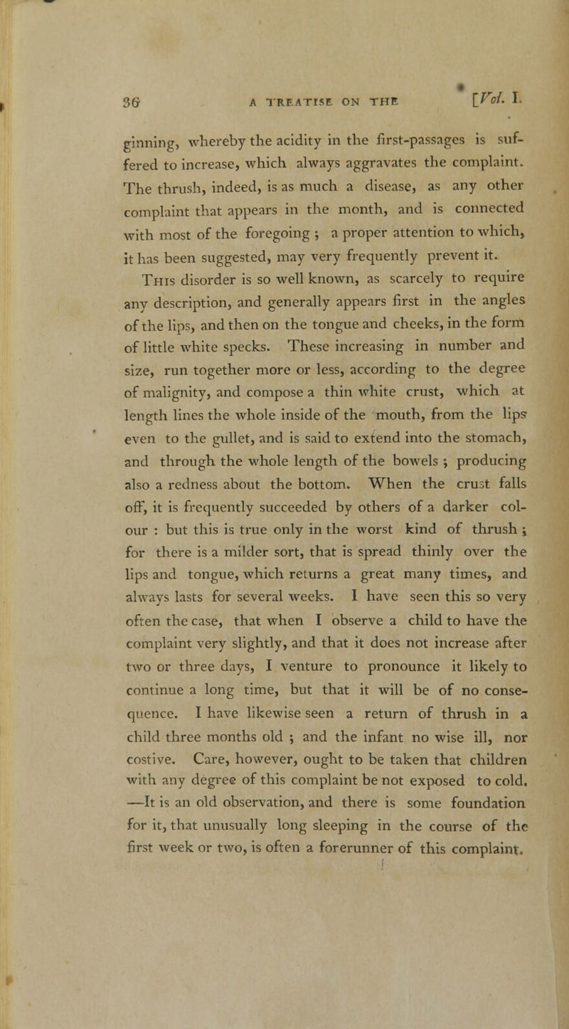 ginning, whereby the acidity in the first-passages is suf- fered to increase, which always aggravates the complaint. The thrush, indeed, is as much a disease, as any other complaint that appears in the month, and is connected with most of the foregoing ; a proper attention to which, it has been suggested, may very frequently prevent it. This disorder is so well known, as scarcely to require any description, and generally appears first in the angles of the lips, and then on the tongue and cheeks, in the form of little white specks. These increasing in number and size, run together more or less, according to the degree of malignity, and compose a thin white crust, which at length lines the whole inside of the mouth, from the lips even to the gullet, and is said to extend into the stomach, and through the whole length of the bowels ; producing also a redness about the bottom. When the crust falls off, it is frequently succeeded by others of a darker col- our : but this is true only in the worst kind of thrush ; for there is a milder sort, that is spread thinly over the lips and tongue, which returns a great many times, and always lasts for several weeks. I have seen this so very often the case, that when I observe a child to have the complaint very slightly, and that it does not increase after two or three days, I venture to pronounce it likely to continue a long time, but that it will be of no conse- quence. I have likewise seen a return of thrush in a child three months old ; and the infant no wise ill, nor costive. Care, however, ought to be taken that children with any degree of this complaint be not exposed to cold. —It is an old observation, and there is some foundation for it, that unusually long sleeping in the course of the first week or two, is often a forerunner of this complaint.