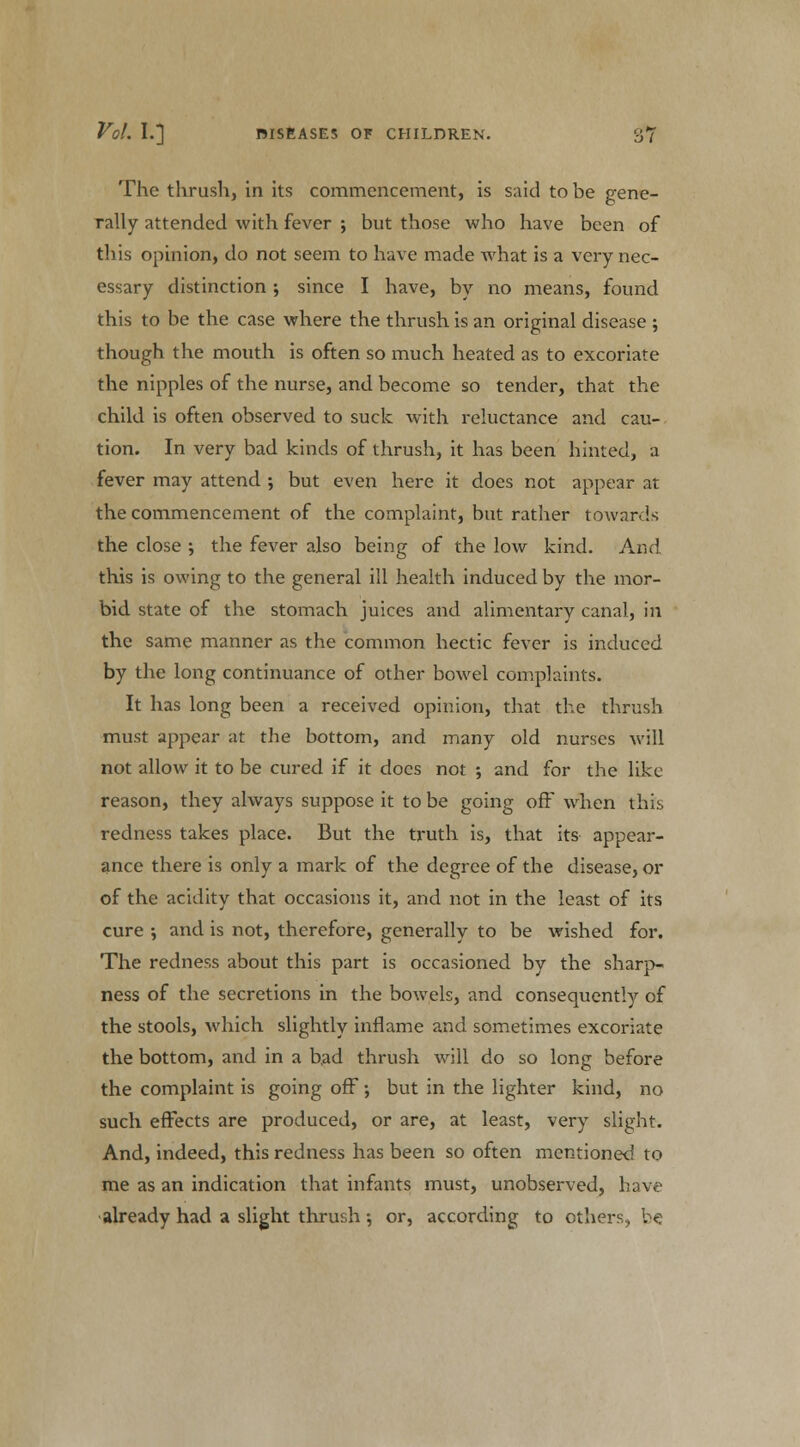 The thrush, in its commencement, is said to be gene- rally attended with fever ; but those who have been of tliis opinion, do not seem to have made what is a very nec- essary distinction; since I have, by no means, found this to be the case where the thrush is an original disease ; though the mouth is often so much heated as to excoriate the nipples of the nurse, and become so tender, that the child is often observed to suck with reluctance and cau- tion. In very bad kinds of thrush, it has been hinted, a fever may attend ; but even here it does not appear at the commencement of the complaint, but rather towards the close ; the fever also being of the low kind. And this is owing to the general ill health induced by the mor- bid state of the stomach juices and alimentary canal, in the same manner as the common hectic fever is induced by the long continuance of other bowel complaints. It has long been a received opinion, that the thrush must appear at the bottom, and many old nurses will not allow it to be cured if it does not ; and for the like reason, they always suppose it to be going off when this redness takes place. But the truth is, that its appear- ance there is only a mark of the degree of the disease, or of the acidity that occasions it, and not in the least of its cure •, and is not, therefore, generally to be wished for. The redness about this part is occasioned by the sharp- ness of the secretions in the bowels, and consequently of the stools, which slightly inflame and sometimes excoriate the bottom, and in a bad thrush will do so long before the complaint is going off; but in the lighter kind, no such effects are produced, or are, at least, very slight. And, indeed, this redness has been so often mentioned to me as an indication that infants must, unobserved, have already had a slight thrush •, or, according to others, be