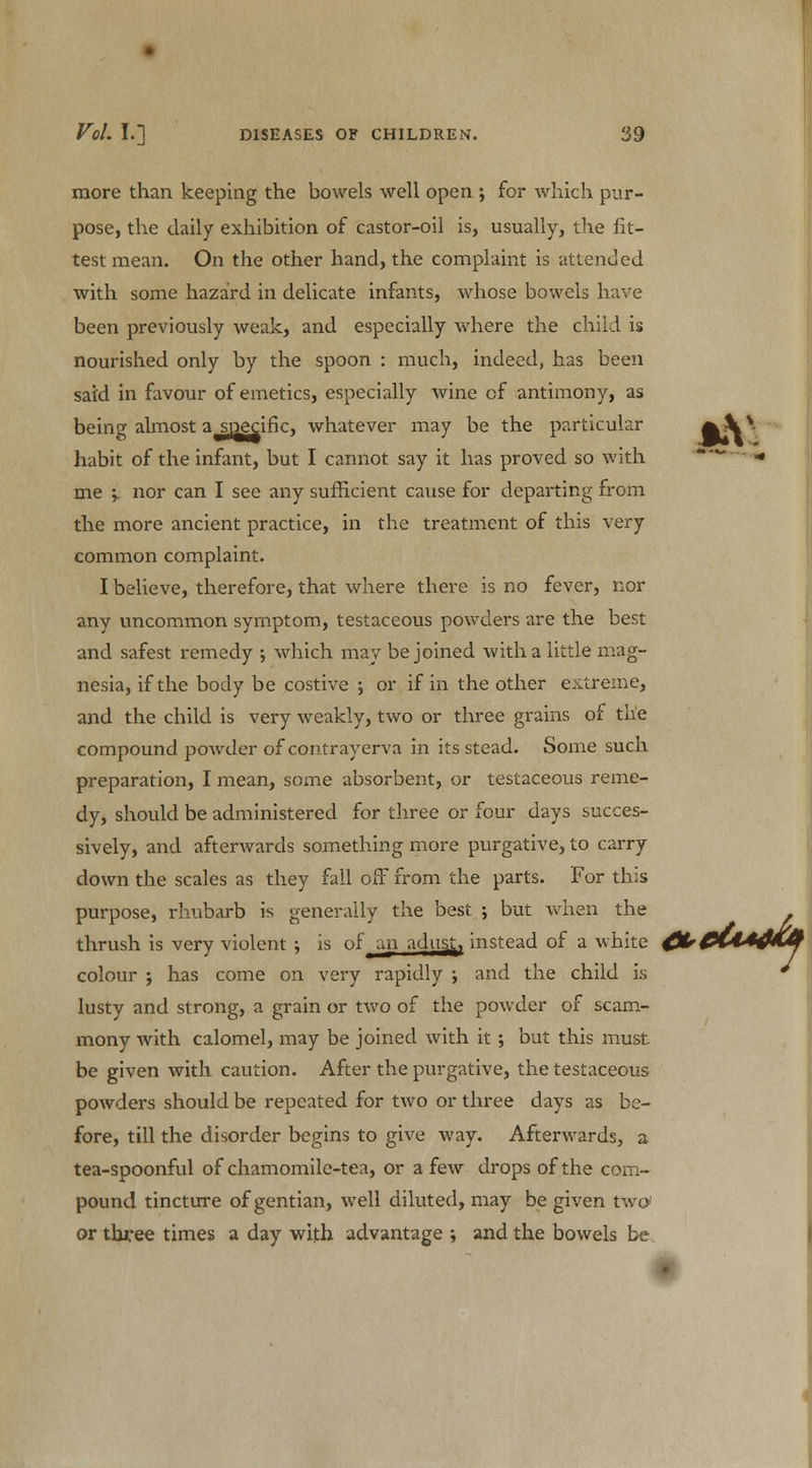 more than keeping the bowels well open ; for which pur- pose, the daily exhibition of castor-oil is, usually, the fit- test mean. On the other hand, the complaint is attended with some hazard in delicate infants, whose bowels have been previously weak, and especially where the child is nourished only by the spoon : much, indeed, has been said in favour of emetics, especially wine of antimony, as being almost a specific, whatever may be the particular fr\v habit of the infant, but I cannot say it has proved so with ■ me y nor can I see any sufficient cause for departing from the more ancient practice, in the treatment of this very common complaint. I believe, therefore, that where there is no fever, nor any uncommon symptom, testaceous powders are the best and safest remedy ; which may be joined with a little mag- nesia, if the body be costive ; or if in the other extreme, and the child is very weakly, two or three grains of the compound powder of contrayerva in its stead. Some such preparation, I mean, some absorbent, or testaceous reme- dy, should be administered for three or four days succes- sively, and afterwards something more purgative, to carry down the scales as they fall off from the parts. For this purpose, rhubarb is generally the best ; but when the . thrush is very violent ; is of an adnsj., instead of a white ^^(I^MV colour j has come on very rapidly ; and the child is * lusty and strong, a grain or two of the powder of scam- mony with calomel, may be joined with it ; but this must be given with caution. After the purgative, the testaceous powders should be repeated for two or three days as be- fore, till the disorder begins to give way. Afterwards, a tea-spoonful of chamomile-tea, or a few drops of the com- pound tincture of gentian, well diluted, may be given two or three times a day with advantage ; and the bowels be