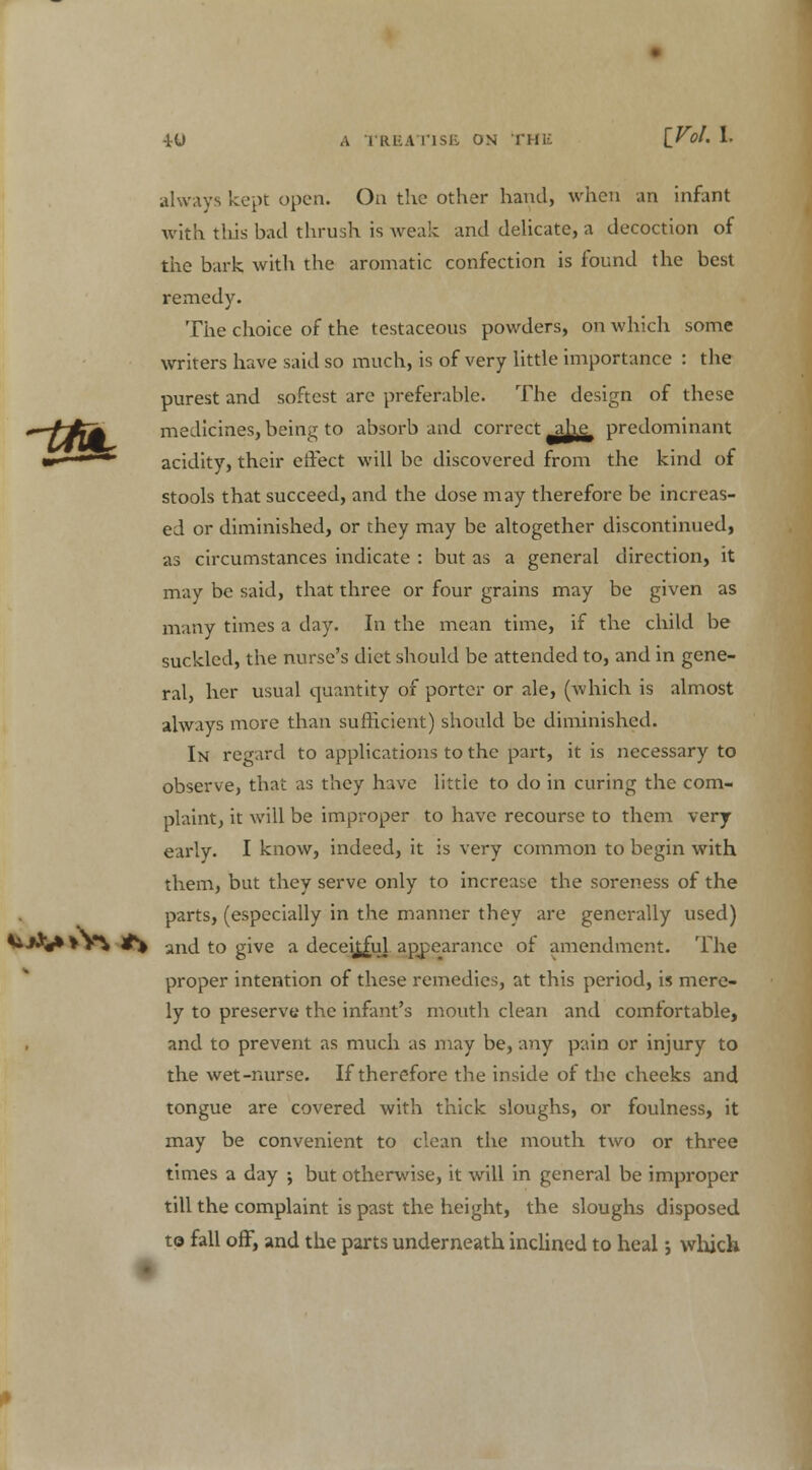 always kept open. On the other hand, when an infant with tliis bad thrush is weak and delicate, a decoction of the bark with the aromatic confection is found the best remedy. The choice of the testaceous powders, on which some writers have said so much, is of very little importance : the purest and softest are preferable. The design of these —~ff(A medicines, being to absorb and correct ^jjje^ predominant m- <'  acidity, their effect will be discovered from the kind of stools that succeed, and the dose may therefore be increas- ed or diminished, or they may be altogether discontinued, as circumstances indicate : but as a general direction, it may be said, that three or four grains may be given as many times a day. In the mean time, if the child be suckled, the nurse's diet should be attended to, and in gene- ral, her usual quantity of porter or ale, (which is almost always more than sufficient) should be diminished. In regard to applications to the part, it is necessary to observe, that as they have little to do in curing the com- plaint, it will be improper to have recourse to them very early. I know, indeed, it is very common to begin with them, but they serve only to increase the soreness of the parts, (especially in the manner they are generally used) **■*$** *V% #% irul to give a deceitful appearance of amendment. The proper intention of these remedies, at this period, is mere- ly to preserve the infant's mouth clean and comfortable, and to prevent as much as may be, any pain or injury to the wet-nurse. If therefore the inside of the cheeks and tongue are covered with thick sloughs, or foulness, it may be convenient to clean the mouth two or three times a day ; but otherwise, it will in general be improper till the complaint is past the height, the sloughs disposed to fall off, and the parts underneath inclined to heal; which