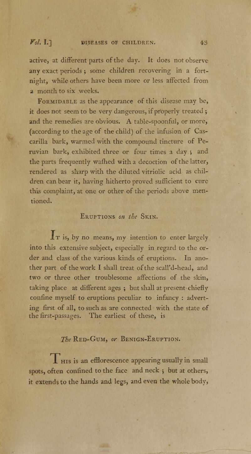 active, at different parts of the day. It does not observe any exact periods ; some children recovering in a fort- night, while others have been more or less affected from a month to six weeks. Formidable as the appearance of this disease may be, it does not seem to be very dangerous, if properly treated ; and the remedies are obvious. A table-spoonful, or more, (according to the age of the child) of the infusion of Cas- carilla bark, warmed with the compound tincture of Pe- ruvian bark, exhibited three or four times a day ; and the parts frequently warned with a decoction of the latter, rendered as sharp with the diluted vitriolic acid as chil- dren can bear it, having hitherto proved sufficient to cure this complaint, at one or other of the periods above men- tioned. Eruptions on the Skin. JLt is, by no means, my intention to enter largely into this extensive subject, especially in regard to the or- der and class of the various kinds of eruptions. In ano- ther part of the work I shall treat of the scall'd-head, and two or three other troublesome affections of the skin, taking place at different ages ; but shall at present chiefly confine myself to eruptions peculiar to infancy : advert- ing first of all, to such as are connected with the state of the first-passages. The earliest of these, is The Red-Gum, or Benign-Eruption. _L his is an efflorescence appearing usually in small spots, often confined to the face and neck ; but at others, it extends to the hands and legs, and even the whole body,