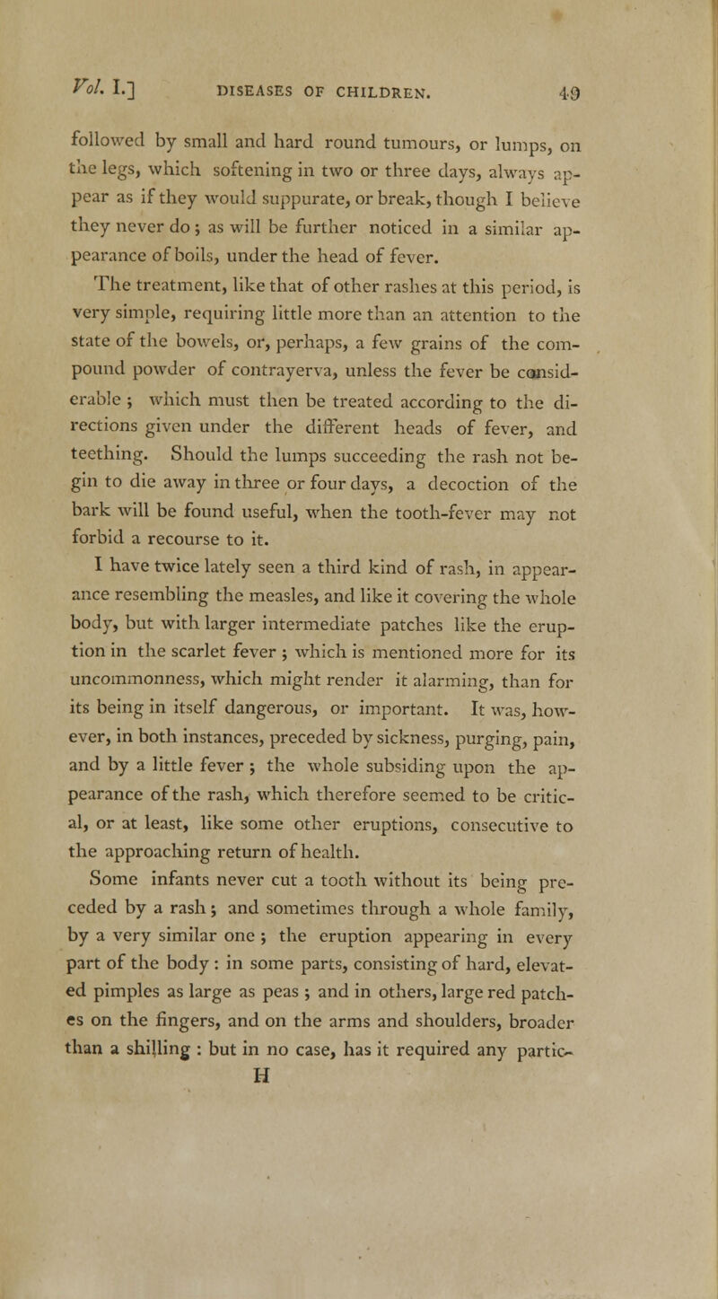 followed by small and hard round tumours, or lumps, on the legs, which softening in two or three days, always ap- pear as if they would suppurate, or break, though I believe they never do ; as will be further noticed in a similar ap- pearance of boils, under the head of fever. The treatment, like that of other rashes at this period, is very simple, requiring little more than an attention to the state of the bowels, or, perhaps, a few grains of the com- pound powder of contrayerva, unless the fever be consid- erable ; which must then be treated according to the di- rections given under the different heads of fever, and teething. Should the lumps succeeding the rash not be- gin to die away in three or four days, a decoction of the bark will be found useful, when the tooth-fever may not forbid a recourse to it. I have twice lately seen a third kind of rash, in appear- ance resembling the measles, and like it covering the whole body, but with larger intermediate patches like the erup- tion in the scarlet fever ; which is mentioned more for its uncommonness, which might render it alarming, than for its being in itself dangerous, or important. It was, how- ever, in both instances, preceded by sickness, purging, pain, and by a little fever ; the whole subsiding upon the ap- pearance of the rash, which therefore seemed to be critic- al, or at least, like some other eruptions, consecutive to the approaching return of health. Some infants never cut a tooth without its being pre- ceded by a rash j and sometimes through a whole family, by a very similar one ; the eruption appearing in every part of the body : in some parts, consisting of hard, elevat- ed pimples as large as peas ; and in others, large red patch- es on the fingers, and on the arms and shoulders, broader than a shilling : but in no case, has it required any partio H