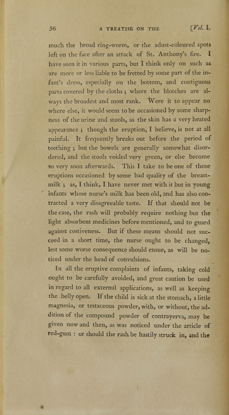 much the broad ring-worm, or the adust-coloured spots left on the face after an attack of St. Anthony's fire. I have seen it in various parts, but I think only on such a& are more or less liable to be fretted by some part of the in- fant's dress, especially on the bottom, and contiguous parts covered by the cloths ; where the blotches are al- ways the broadest and most rank. vVere it to appear no where else, it would seem to be occasioned by some sharp- ness of the urine and stools, as the skin has a very heated appearance ; though the eruption, I believe, is not at all painful. It frequently breaks out before the period of teething ; but the bowels are generally somewhat disor- dered, and the stools voided very green, or else become so very soon afterwards. This I take to be one of those eruptions occasioned by some bad quality of the breast- milk ; as, I think, I have never met with it but in young infants whose nurse's milk has been old, and has also con- tracted a very disagreeable taste. If that should not be the case, the rash will probably require nothing but the light absorbent medicines before mentioned, and to guard against costiveness. But if these means should not suc- ceed in a short time, the nurse ought to be changed, lest some worse consequence should ensue, as will be no- ticed under the head of convulsions. In all the eruptive complaints of infants, taking cold ought to be carefully avoided, and great caution be used in regard to all external applications, as well as keeping the belly open. If the child is sick at the stomach, a little magnesia, or testaceous powder, with, or without, the ad- dition of the compound powder of contrayerva, may be given now and then, as was noticed under the article of red-gum : or should the rash be hastily struck in, and the