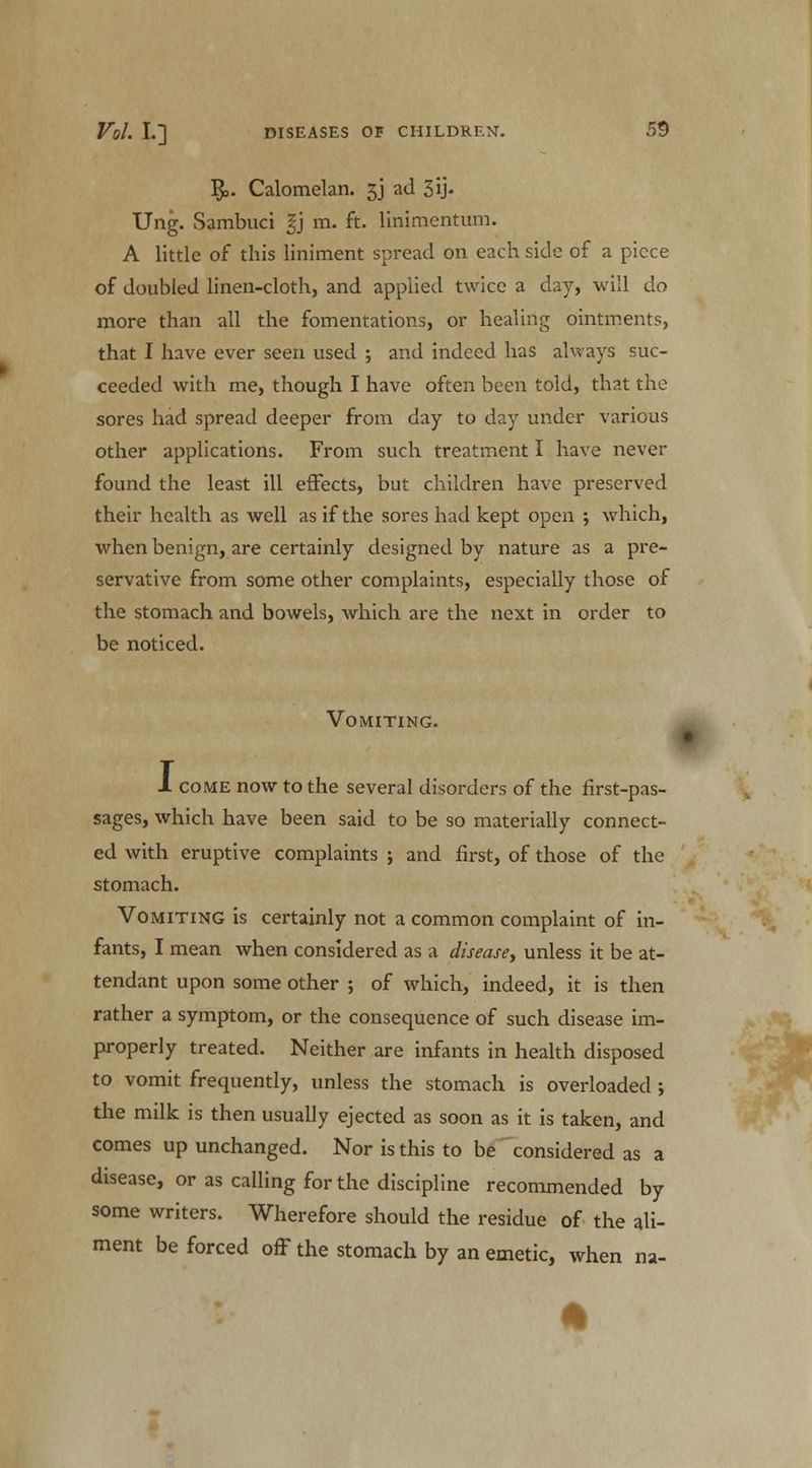 §,. Calomelan. 3J ad 3i> Ung. Sambuci %) m. ft. linimentum. A little of this liniment spread on each side of a piece of doubled linen-cloth, and applied twice a day, will do more than all the fomentations, or healing ointments, that I have ever seen used ; and indeed has always suc- ceeded with me, though I have often been told, that the sores had spread deeper from day to day under various other applications. From such treatment I have never found the least ill effects, but children have preserved their health as well as if the sores had kept open ; which, when benign, are certainly designed by nature as a pre- servative from some other complaints, especially those of the stomach and bowels, which are the next in order to be noticed. Vomiting. 1 come now to the several disorders of the first-pas- sages, which have been said to be so materially connect- ed with eruptive complaints ; and first, of those of the stomach. Vomiting is certainly not a common complaint of in- fants, I mean when considered as a disease, unless it be at- tendant upon some other ; of which, indeed, it is then rather a symptom, or the consequence of such disease im- properly treated. Neither are infants in health disposed to vomit frequently, unless the stomach is overloaded ; the milk is then usually ejected as soon as it is taken, and comes up unchanged. Nor is this to be considered as a disease, or as calling for the discipline recommended by some writers. Wherefore should the residue of the ali- ment be forced off the stomach by an emetic, when na-