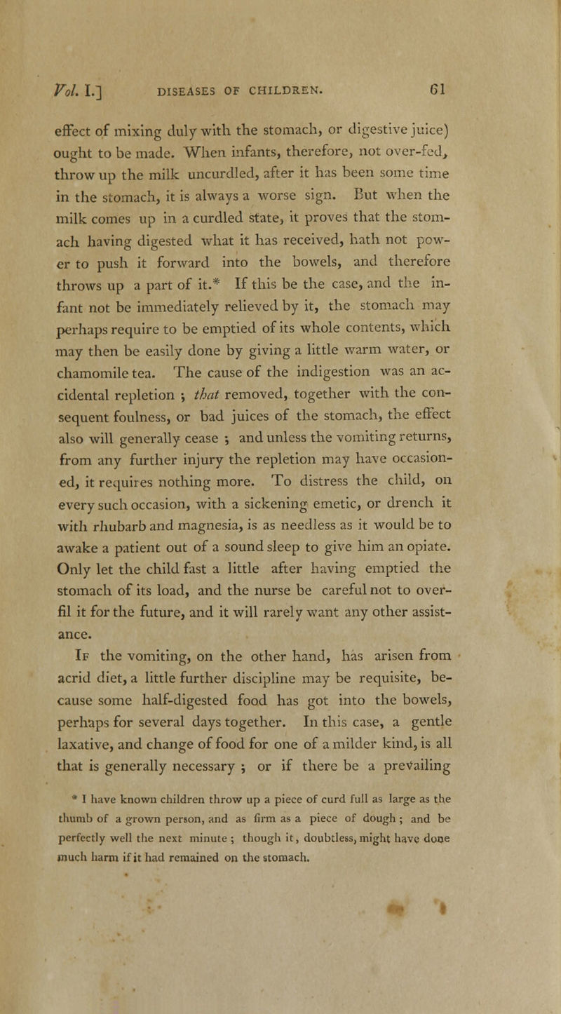 effect of mixing duly with the stomach, or digestive juice) ought to be made. When infants, therefore, not over-fed,, throw up the milk uncurdled, after it has been some time in the stomach, it is always a worse sign. But when the milk comes up in a curdled state, it proves that the stom- ach having digested what it has received, hath not pow- er to push it forward into the bowels, and therefore throws up a part of it.* If this be the case, and the in- fant not be immediately relieved by it, the stomach may perhaps require to be emptied of its whole contents, which may then be easily done by giving a little warm water, or chamomile tea. The cause of the indigestion was an ac- cidental repletion •, that removed, together with the con- sequent foulness, or bad juices of the stomach, the effect also will generally cease ; and unless the vomiting returns, from any further injury the repletion may have occasion- ed, it requires nothing more. To distress the child, on every such occasion, with a sickening emetic, or drench it with rhubarb and magnesia, is as needless as it would be to awake a patient out of a sound sleep to give him an opiate. Only let the child fast a little after having emptied the stomach of its load, and the nurse be careful not to over- fil it for the future, and it will rarely want any other assist- ance. If the vomiting, on the other hand, has arisen from acrid diet, a little further discipline may be requisite, be- cause some half-digested food has got into the bowels, perhaps for several days together. In this case, a gentle laxative, and change of food for one of a milder kind, is all that is generally necessary ; or if there be a prevailing * I have known children throw up a piece of curd full as large as the thumb of a grown person, and as firm as a piece of dough ; and be perfectly well the next minute ; though it, doubtless, might have done much harm if it had remained on the stomach.