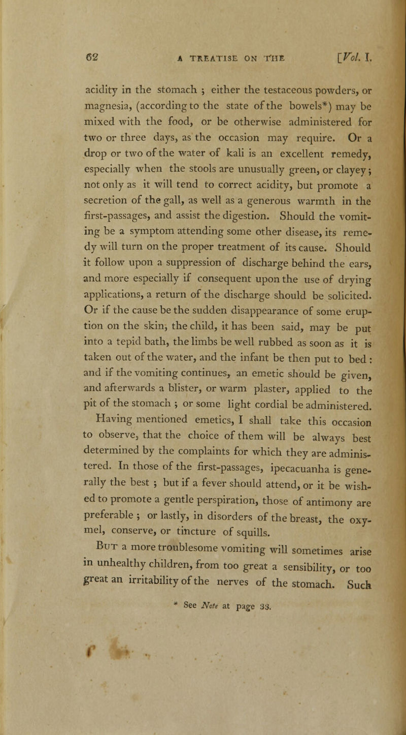 acidity in the stomach ; either the testaceous powders, or magnesia, (according to the state of the bowels*) may be mixed with the food, or be otherwise administered for two or three days, as the occasion may require. Or a drop or two of the water of kali is an excellent remedy, especially when the stools are unusually green, or clayey; not only as it will tend to correct acidity, but promote a secretion of the gall, as well as a generous warmth in the first-passages, and assist the digestion. Should the vomit- ing be a symptom attending some other disease, its reme- dy will turn on the proper treatment of its cause. Should it follow upon a suppression of discharge behind the ears, and more especially if consequent upon the use of drying applications, a return of the discharge should be solicited. Or if the cause be the sudden disappearance of some erup- tion on the skin, the child, it has been said, may be put into a tepid bath, the limbs be well rubbed as soon as it is taken out of the water, and the infant be then put to bed : and if the vomiting continues, an emetic should be given and afterwards a blister, or warm plaster, applied to the pit of the stomach ; or some light cordial be administered. Having mentioned emetics, I shall take this occasion to observe, that the choice of them will be always best determined by the complaints for which they are adminis- tered. In those of the first-passages, ipecacuanha is gene- rally the best ; but if a fever should attend, or it be wish- ed to promote a gentle perspiration, those of antimony are preferable ; or lastly, in disorders of the breast, the oxy- mel, conserve, or tincture of squills. But a more troublesome vomiting will sometimes arise in unhealthy children, from too great a sensibility, or too great an irritability of the nerves of the stomach. Such * See Note at page 3$.