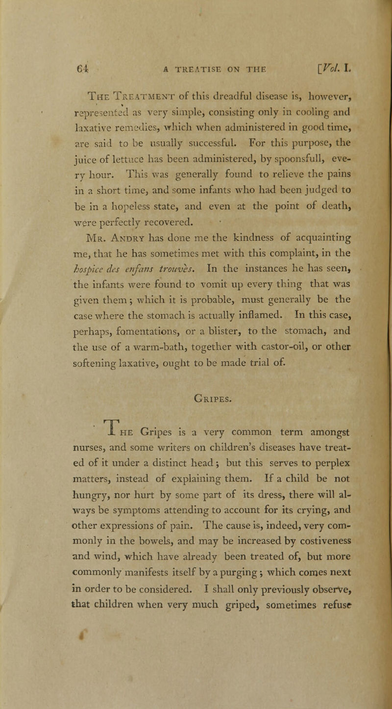 The Treatment of this dreadful disease is, hmvever, represented as very simple, consisting only in cooling and laxative remedies, which when administered in good time, are said to be usually successful. For this purpose, the juice of lettuce has been administered, by spoonsfull, eve- ry hour. This was generally found to relieve the pains in a short time, and some infants who had been judged to be in a hopeless state, and even at the point of death, were perfectly recovered. Mr. Andry has done me the kindness of acquainting me, that he has sometimes met with this complaint, in the hospice da enfans trouves. In the instances he has seen, the infants were found to vomit up every thing that was given them; which it is probable, must generally be the case where the stomach is actually inflamed. In this case, perhaps, fomentations, or a blister, to the stomach, and the use of a warm-bath, together with castor-oil, or other softening laxative, ought to be made trial of. Gripes. JL he Gripes is a very common term amongst nurses, and some writers on children's diseases have treat- ed of it under a distinct head •, but this serves to perplex matters, instead of explaining them. If a child be not hungry, nor hurt by some part of its dress, there will al- ways be symptoms attending to account for its crying, and other expressions of pain. The cause is, indeed, very com- monly in the bowels, and may be increased by costiveness and wind, which have already been treated of, but more commonly manifests itself by a purging; which comes next in order to be considered. I shall only previously observe, that children when very much griped, sometimes refuse