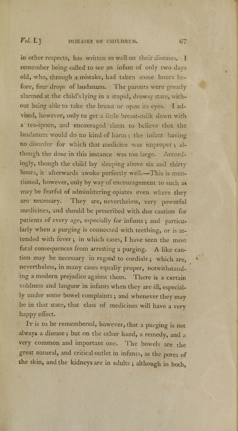in other respects, has written so well on their diseases. I remember being called to see an infant of only two days old, who, through a mistake, had taken some hours be- fore, four drops of laudanum. The parents were greatly alarmed at the child's lying in a stupid, drowsy state, with- out being able to take the breast or open its eyes. I ad- vised, however, only to get a little breast-milk down with a tea-spoon, and encouraged them to believe that the laudanum would do no kind of harm ; the infant having no disorder for which that medicine was improper ; al- though the dose in this instance was too large. Accord- ingly, though the child lay sleeping above six and thirty hours, it afterwards awoke perfectly well.—This is men- tioned, however, only by way of encouragement to such as may be fearful of administering opiates even where they are necessary. They are, nevertheless, very powerful medicines, and should be prescribed with due caution for patients of every age, especially for infants ; and particu- larly when a purging is connected with teething, or is at- tended with fever; in which cases, I have seen the most fatal consequences from arresting a purging. A like cau- tion may be necessary in regard to cordials ; which are, nevertheless, in many cases equally proper, notwithstand- ing a modern prejudice against them. There is a certain coldness and languor in infants when they are ill, especial- ly under some bowel complaints •, and whenever they may be in that state, that class of medicines will have a very happy effect. It is to be remembered, however, that a purging is not always a disease; but on the other hand, a remedy, and a very common and important one. The bowels are the great natural, and critical outlet in infants, as the pores of the skin, and the kidneys are in adults; although in both,
