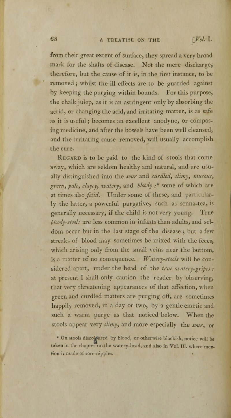 from their great extent of surface, they spread a very broad mark for the shafts of disease. Not the mere discharge, therefore, but the cause of it is, in the first instance, to be removed; whilst the ill effects are to be guarded against by keeping the purging within bounds. For this purpose, the chalk julep, as it is an astringent only by absorbing the acrid, or changing the acid, and irritating matter, is as safe as it is useful; becomes an excellent anodyne, or compos- ing medicine, and after the bowels have been well cleansed, and the irritating cause removed, will usually accomplish the cure. Regard is to be paid to the kind of stools that come away, which are seldom healthy and natural, and are usu- ally distinguished into the sour and curdled, slimy, mucous, green, pale, clayey, watery, and bloody ,•* some of which are at times also fetid. Under some of these, and parti . ar- ly the latter, a powerful purgative, such as senna-tea, is generally necessary, if the child is not very young. True bloody-stools are less common in infants than adults, and sel- dom occur but in the last stage of the disease ; but a few streaks of blood may sometimes be mixed with the feces, which arising only from the small veins near the bottom, is a matter of no consequence. Watery-stools will be con- sidered apart, under the head of the true watery-gripes : at present I shall only caution the reader by observing, that very threatening appearances of that affection, v. hen green and curdled matters are purging off, are sometimes happily removed, in a day or two, by a gentle emetic and such a warm purge as that noticed below. When the stools appear very slimy, and more especially the sour, or * On stools discoloured by blood, or otherwise blackish, notice will be taken in the cli;:pter on the watery-liead, and also in Vol. III. where men- lion is made of sore-nipples.