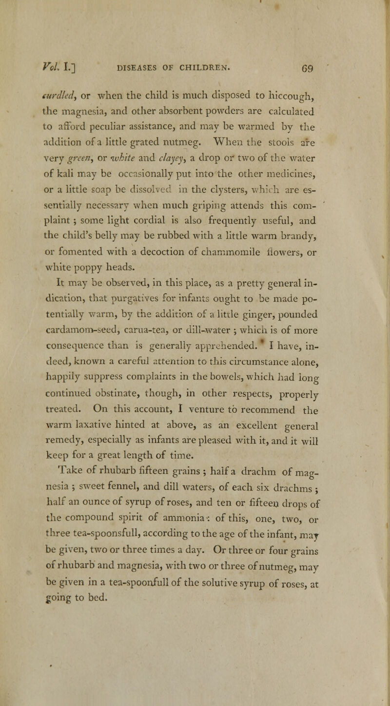 curdled, or when the child is much disposed to hiccough, the magnesia, and other absorbent powders are calculated to afford peculiar assistance, and may be warmed by the addition of a little grated nutmeg. When the stools are very green, or white and clayey, a drop or two of the water of kali may be occasionally put into the other medicines, or a little soap be dissolved in the clysters, which are es- sentially necessary when much griping attends this com- plaint ; some light cordial is also frequently useful, and the child's belly may be rubbed with a little warm brandy, or fomented with a decoction of chammomile flowers, or white poppy heads. It may be observed, in this place, as a pretty general in- dication, that purgatives for infants ought to be made po- tentially warm, by the addition of a little ginger, pounded cardamom-seed, carua-tea, or dill-water ; which is of more consequence than is generally apprehended. * I have, in- deed, known a careful attention to this circumstance alone, happily suppress complaints in the bowels, which had long continued obstinate, though, in other respects, properly treated. On this account, I venture to recommend the warm laxative hinted at above, as an excellent general remedy, especially as infants are pleased with it, and it will keep for a great length of time. Take of rhubarb fifteen grains; half a drachm of mag- nesia ; sweet fennel, and dill waters, of each six drachms ; half an ounce of syrup of roses, and ten or fifteen drops of the compound spirit of ammonia >: of this, one, two, or three tea-spoonsfull, according to the age of the infant, may be given, two or three times a day. Or three or four grains of rhubarb and magnesia, with two or three of nutmeg, may be given in a tea-spoonfull of the solutive syrup of roses, at going to bed.