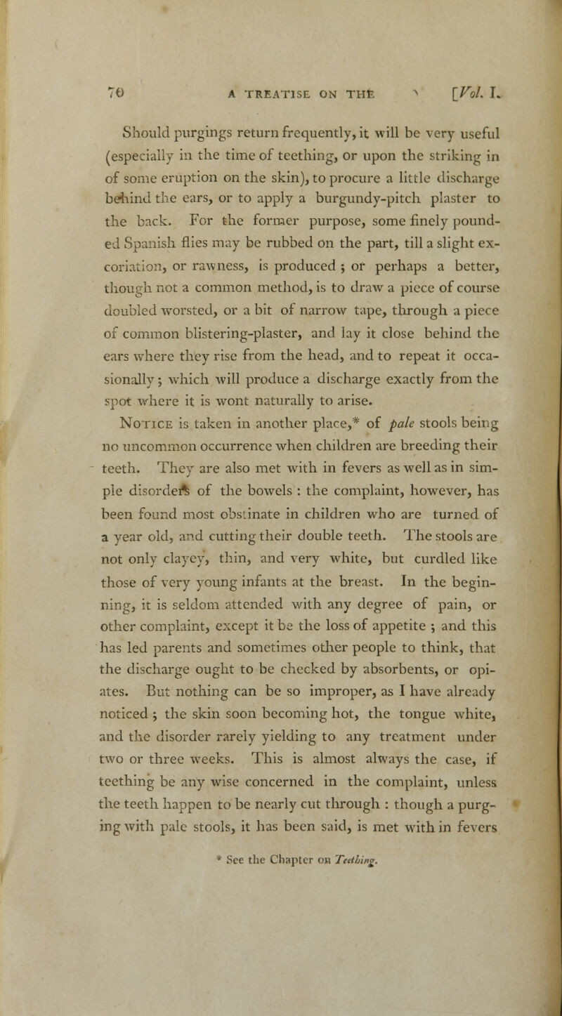 Should purgings return frequently, it will be very useful (especially in the time of teething, or upon the striking in of some eruption on the skin), to procure a little discharge behind the ears, or to apply a burgundy-pitch plaster to the back. For the former purpose, some finely pound- ed Spanish flies may be rubbed on the part, till a slight ex- coriation, or rawness, is produced ; or perhaps a better, though not a common method, is to draw a piece of course doubled worsted, or a bit of narrow tape, through a piece of common blistering-plaster, and lay it close behind the ears where they rise from the head, and to repeat it occa- sionally ; which will produce a discharge exactly from the spot where it is wont naturally to arise. Notice is taken in another place,* of pale stools being no uncommon occurrence when children are breeding their teeth. They are also met with in fevers as well as in sim- ple disorder^ of the bowels : the complaint, however, has been found most obstinate in children who are turned of a year old, and cutting their double teeth. The stools are not only clayey, thin, and very white, but curdled like those of very young infants at the breast. In the begin- ning, it is seldom attended with any degree of pain, or other complaint, except it be the loss of appetite ; and this has led parents and sometimes other people to think, that the discharge ought to be checked by absorbents, or opi- ates. But nothing can be so improper, as I have already noticed ; the skin soon becoming hot, the tongue white, and the disorder rarely yielding to any treatment under two or three weeks. This is almost always the case, if teething be any wise concerned in the complaint, unless the teeth happen to be nearly cut through : though a purg- ing with pale stools, it has been said, is met with in fevers * See the Chapter oh Teething.