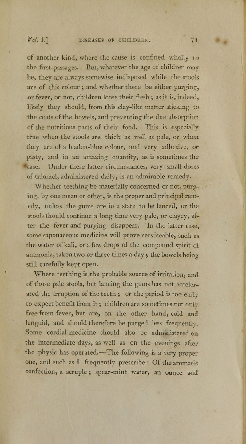 of another kind, where the cause is confined wholly to the first-passages. But, whatever the age of children may- be, they are always somewise indisposed while the stools are of this colour •, and whether there be either purging, or fever, or not, children loose their flesh; as it is, indeed, likely they should, from this clay-like matter sticking to the coats of the bowels, and preventing the due absorption of the nutritious parts of their food. This is especially true when the stools are thick as well as pale, or when they are of a leaden-blue colour, and very adhesive, or pasty, and in an amazing quantity, as is sometimes the ie. Under these latter circumstances, very small doses of calomel, administered daily, is an admirable remedy. Whether teething be materially concerned or not, purg- ing, by one mean or other, is the proper and principal rem- edy, unless the gums are in a state to be lanced, or the stools Ihould continue a long time very pale, or clayey, af- ter the fever and purging disappear. In the latter case, some saponaceous medicine will prove serviceable, such as the water of kali, or a few drops of the compound spirit of ammonia, taken two or three times a day; the bowels being still carefully kept open. Where teething is the probable source of irritation, and of those pale stools, but lancing the gums has not acceler- ated the irruption of the teeth ; or the period is too early to expect benefit from it; children are sometimes not only free from fever, but are, on the other hand, cold and languid, and should therefore be purged less frequentlv. Some cordial medicine should also be administered on the intermediate days, as well as on the evenings after the physic has operated.—The following is a very proper one, and such as I frequently prescribe : Of the aromatic confection, a sqruple ; spear-mint water, an ounce and
