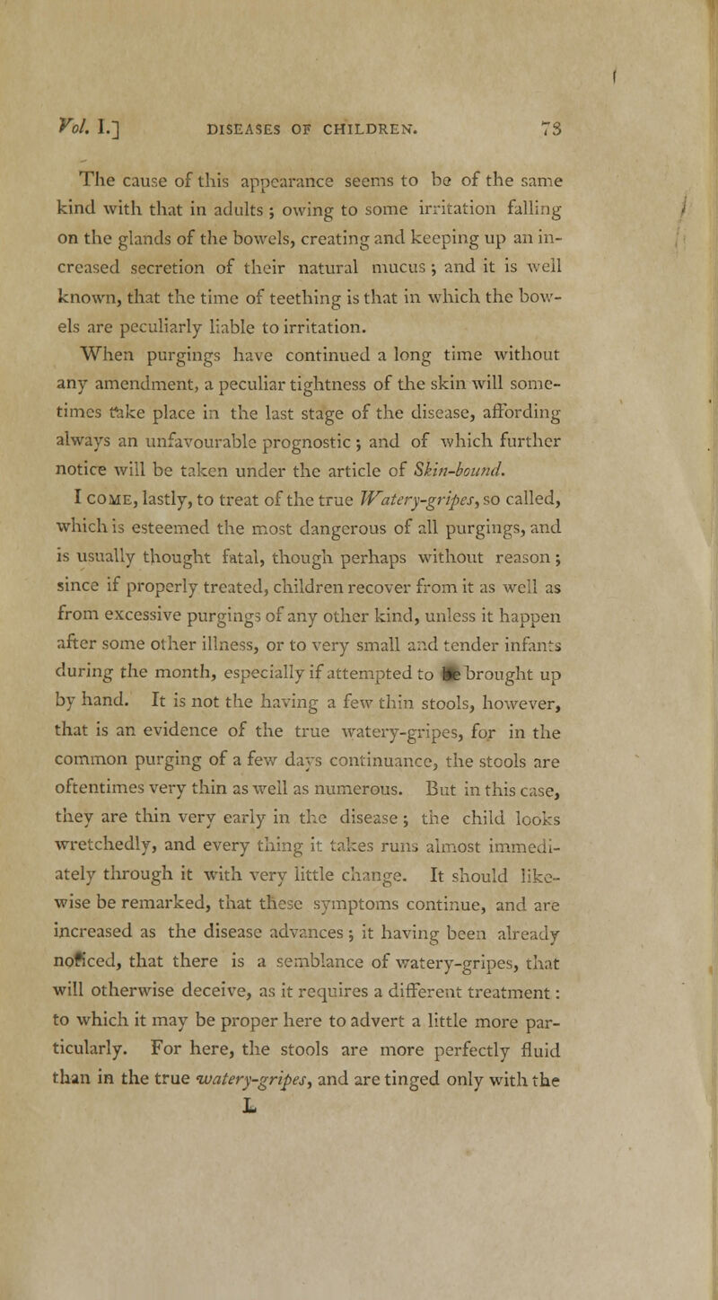 The cause of this appearance seems to be of the same kind with that in adults ; owing to some irritation falling on the glands of the bowels, creating and keeping up an in- creased secretion of their natural mucus •, and it is well known, that the time of teething is that in which the bow- els are peculiarly liable to irritation. When purgings have continued a long time without any amendment, a peculiar tightness of the skin will some- times take place in the last stage of the disease, affording always an unfavourable prognostic •, and of which further notice will be taken under the article of Skin-bound. I come, lastly, to treat of the true Watery-gripes, so called, which is esteemed the most dangerous of all purgings, and is visually thought fatal, though perhaps without reason; since if properly treated, children recover from it as well as from excessive purgings of any other kind, unless it happen after some other illness, or to very small and tender infants during the month, especially if attempted to Wb brought up by hand. It is not the having a few thin stools, however, that is an evidence of the true watery-gripes, for in the common purging of a few days continuance, the stools are oftentimes very thin as well as numerous. But in this case, they are thin very early in the disease; the child looks wretchedly, and every thing it takes runs almost immedi- ately through it with very little change. It should like- wise be remarked, that these symptoms continue, and are increased as the disease advances; it having been already noft'eed, that there is a semblance of watery-gripes, that will otherwise deceive, as it requires a different treatment: to which it may be proper here to advert a little more par- ticularly. For here, the stools are more perfectly fluid than in the true watery-gripes, and are tinged only with the L