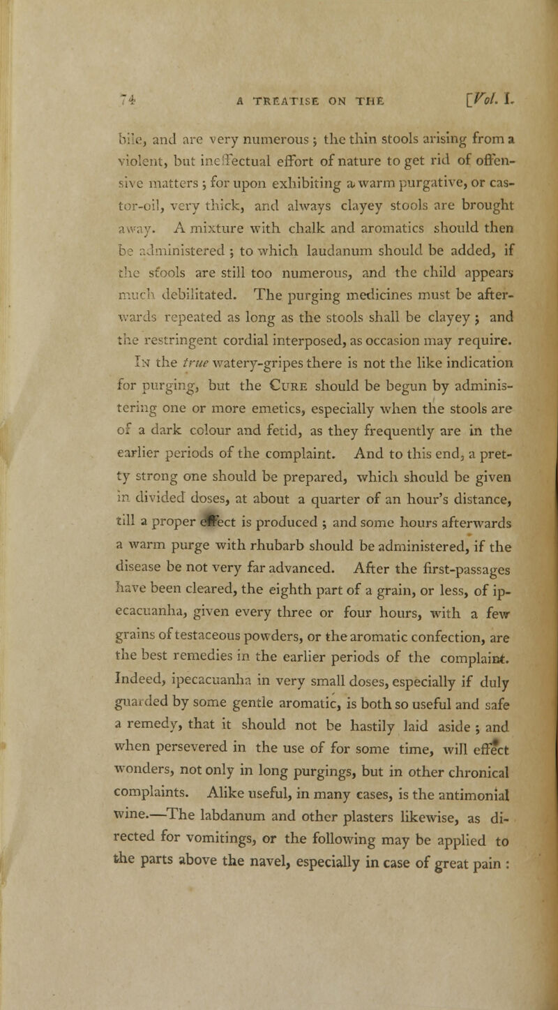 . | and are very numerous; the thin stools arising from a violent, but ineffectual effort of nature to get rid of offen- sive matters -, for upon exhibiting a-warm purgative, or cas- tor-oil, very thick, and always clayey stools are brought ay. A mixture with chalk and aromatics should then administered; to which laudanum should be added, if the sfools are still too numerous, and the child appears much debilitated. The purging medicines must be after- wards repeated as long as the stools shall be clayey j and t'ne restringent cordial interposed, as occasion may require. In the true watery-gripes there is not the like indication for purging, but the Cure should be begun by adminis- tering one or more emetics, especially when the stools are of a dark colour and fetid, as they frequently are in the earlier periods of the complaint. And to this end, a pret- ty strong one should be prepared, which should be given in divided doses, at about a quarter of an hour's distance, till a proper efcect is produced ; and some hours afterwards a warm purge with rhubarb should be administered, if the disease be not very far advanced. After the first-passages have been cleared, the eighth part of a grain, or less, of ip- ecacuanha, given every three or four hours, with a few grains of testaceous powders, or the aromatic confection, are the best remedies in the earlier periods of the complaint. Indeed, ipecacuanha in very small doses, especially if duly guarded by some gentle aromatic, is both so useful and safe a remedy, that it should not be hastily laid aside ; and when persevered in the use of for some time, will effect wonders, not only in long purgings, but in other chronical complaints. Alike useful, in many cases, is the antimonial wine.—The labdanum and other plasters likewise, as di- rected for vomitings, or the following may be applied to the parts above the navel, especially in case of great pain :