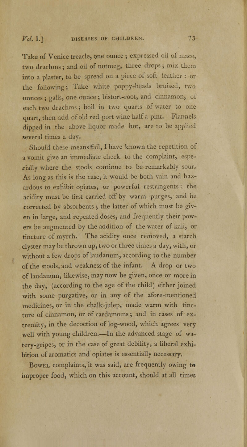 Take of Venice treacle, one ounce ; expressed oil of mace, two drachms •, and oil of nutmeg, three drops ; mix them into a plaster, to be spread on a piece of soft leather : or the following; Take white poppy-heads bruised, two onnces •, galls, one ounce ; bistort-root, and cinnamon, of each two drachms; boil in two quarts of water to one quart, then add of old red port wine half a pint. Flannels dipped in the above liquor made hot, are to be applied several times a day. Should these means fail, I have known the repetition of a vomit give an immediate check to the complaint, espe- cially where the stools continue to be remarkably sour. As long as this is the case, it would be both vain and haz- ardous to exhibit opiates, or powerful restringents : the acidity must be first carried off by warm purges, and be corrected by absorbents ; the latter of which must be giv- en in large, and repeated doses, and frequently their pow- ers be augmented by the addition of the water of kali, or tincture of myrrh. The acidity once removed, a starch clyster may be thrown up, two or three times a day, with, or without a few drops of laudanum, according to the number of the stools, and weakness of the infant. A drop or two of laudanum, likewise, may now be given, once or more in the day, (according to the age of the child) either joined with some purgative, or in any of the afore-mentioned medicines, or in the chalk-julep, made warm with tinc- ture of cinnamon, or of cardamoms ; and in cases of ex- tremity, in the decoction of log-wood, which agrees very well with young children.—In the advanced stage of wa- tery-gripes, or in the case of great debility, a liberal exhi- bition of aromatics and opiates is essentially necessary. Bowel complaints, it was said, are frequently owing to improper food, which on this account, should at all times