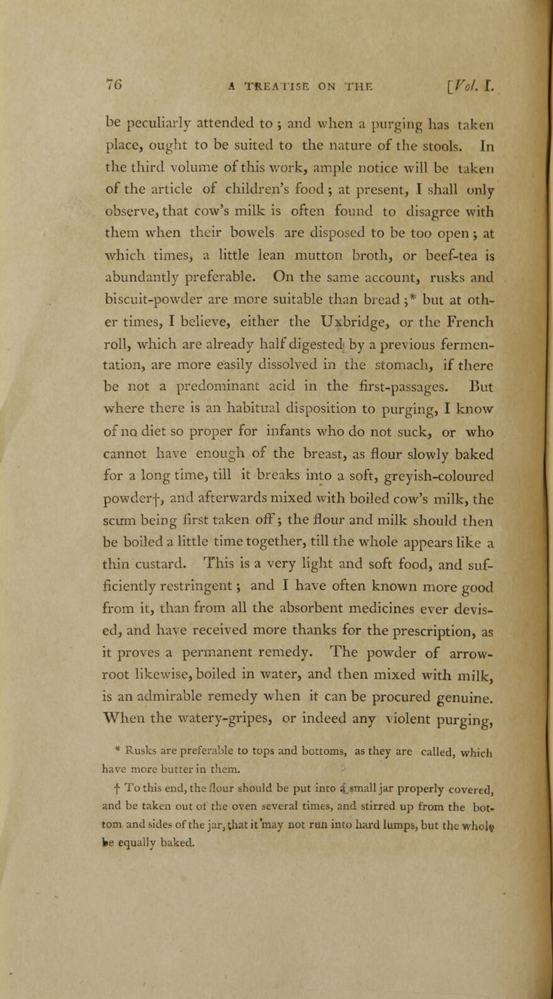be peculiarly attended to ; and when a purging has taken place, ought to be suited to the nature of the stools. In the third volume of this work, ample notice will be taken of the article of children's food; at present, I shall only observe, that cow's milk is often found to disagree with them when their bowels are disposed to be too open; at which times, a little lean mutton broth, or beef-tea is abundantly preferable. On the same account, rusks and biscuit-powder are more suitable than bread ;* but at oth- er times, I believe, either the Uxbridge, or the French roll, which are already half digested by a previous fermen- tation, are more easily dissolved in the stomach, if there be not a predominant acid in the first-passages. But where there is an habitual disposition to purging, I know of no diet so proper for infants who do not suck, or who cannot have enough of the breast, as flour slowly baked for a long time, till it breaks into a soft, greyish-coloured powder-]-, and afterwards mixed with boiled cow's milk, the scum being first taken off; the flour and milk should then be boiled a little time together, till the whole appears like a thin custard. This is a very light and soft food, and suf- ficiently restringent; and I have often known more good from it, than from all the absorbent medicines ever devis- ed, and have received more thanks for the prescription, as it proves a permanent remedy. The powder of arrow- root likewise, boiled in water, and then mixed with milk, is an admirable remedy when it can be procured genuine. When the watery-gripes, or indeed any violent purging, * Rusks are preferable to tops and bottoms, as they are called, which have more butter in them. f To this end, the Hour should be put into 4.small jar properly covered, and be taken out of the oven several times, and stirred up from the bot- tom and sides of the jar, that it may not run into hard lumps, but the whole fce equally baked.