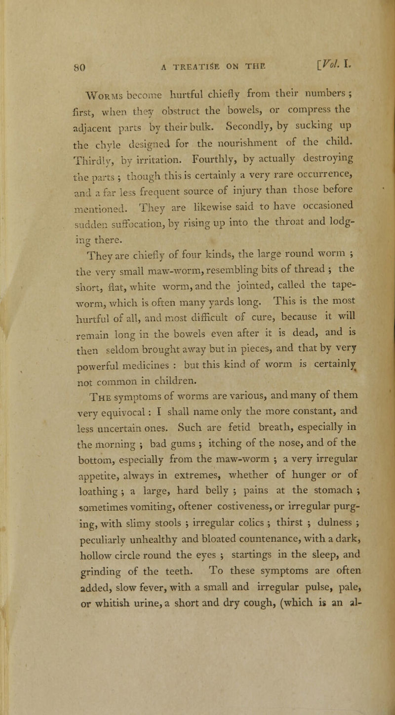 Worms become hurtful chiefly from their numbers ; first, when they obstruct the bowels, or compress the adjacent parts by their bulk. Secondly, by sucking up the chyle designed for the nourishment of the child. Thirdly, by irritation. Fourthly, by actually destroying the parts ; though this is certainly a very rare occurrence, and a far less frequent source of injury than those before mentioned. They are likewise said to have occasioned sudden suffocation, by rising up into the throat and lodg- ing there. They are chiefly of four kinds, the large round worm •, the very small maw-worm, resembling bits of thread ; the short, flat, white worm, and the jointed, called the tape- worm, which is often many yards long. This is the most hurtful of all, and most difficult of cure, because it will remain long in the bowels even after it is dead, and is then seldom brought away but in pieces, and that by very powerful medicines : but this kind of worm is certainty not common in children. The symptoms of worms are various, and many of them very equivocal: I shall name only the more constant, and less uncertain ones. Such are fetid breath, especially in the morning ; bad gums ; itching of the nose, and of the bottom, especially from the maw-worm ; a very irregular appetite, always in extremes, whether of hunger or of loathing -, a large, hard belly ; pains at the stomach -, sometimes vomiting, oftener costiveness, or irregular purg- ing, with slimy stools \ irregular colics ; thirst ; dulness ; peculiarly unhealthy and bloated countenance, with a dark, hollow circle round the eyes ; startings in the sleep, and grinding of the teeth. To these symptoms are often added, slow fever, with a small and irregular pulse, pale, or whitish urine, a short and dry cough, (which is an al-