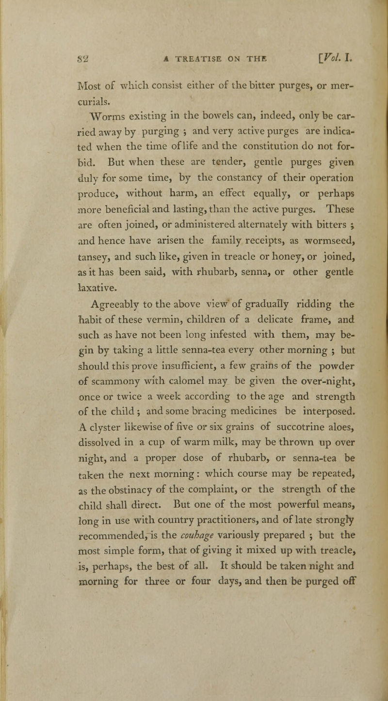 Most of which consist either of the bitter purges, or mer- curials. Worms existing in the bowels can, indeed, only be car- ried away by purging •, and very active purges are indica- ted when the time of life and the constitution do not for- bid. But when these are tender, gentle purges given duly for some time, by the constancy of their operation produce, without harm, an effect equally, or perhaps more beneficial and lasting, than the active purges. These are often joined, or administered alternately with bitters \ and hence have arisen the family receipts, as wormseed, tansey, and such like, given in treacle or honey, or joined, as it has been said, with rhubarb, senna, or other gentle laxative. Agreeably to the above view' of gradually ridding the habit of these vermin, children of a delicate frame, and such as have not been long infested with them, may be- gin by taking a little senna-tea every other morning ; but should this prove insufficient, a few grains of the powder of scammony with calomel may be given the over-night, once or twice a week according to the age and strength of the child; and some bracing medicines be interposed. A clyster likewise of five or six grains of succotrine aloes, dissolved in a cup of warm milk, may be thrown up over night, and a proper dose of rhubarb, or senna-tea be taken the next morning: which course may be repeated, as the obstinacy of the complaint, or the strength of the child shall direct. But one of the most powerful means, long in use with country practitioners, and of late strongty recommended, is the couhage variously prepared ; but the most simple form, that of giving it mixed up with treacle, is, perhaps, the best of all. It should be taken night and morning for three or four days, and then be purged off