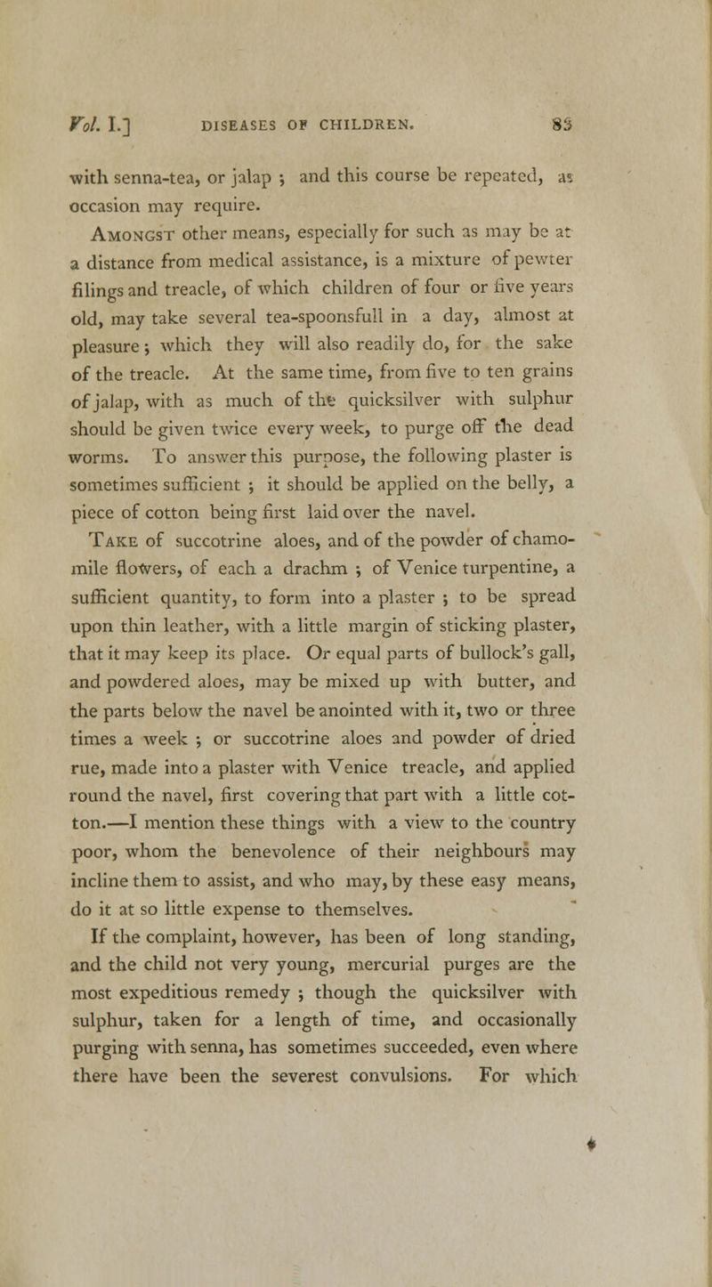 with senna-tea, or jalap ; and this course be repeated, as occasion may require. Amongst other means, especially for such as may be at a distance from medical assistance, is a mixture of pewter filings and treacle, of which children of four or five years old, may take several tea-spoonsfull in a day, almost at pleasure •, which they will also readily do, for the sake of the treacle. At the same time, from five to ten grains of jalap, with as much of thfc quicksilver with sulphur should be given twice every week, to purge off the dead worms. To answer this purpose, the following plaster is sometimes sufficient ; it should be applied on the belly, a piece of cotton being first laid over the navel. Take of succotrine aloes, and of the powder of chamo- mile flowers, of each a drachm ; of Venice turpentine, a sufficient quantity, to form into a plaster ; to be spread upon thin leather, with a little margin of sticking plaster, that it may keep its place. Or equal parts of bullock's gall, and powdered aloes, may be mixed up with butter, and the parts below the navel be anointed with it, two or three times a week ; or succotrine aloes and powder of dried rue, made into a plaster with Venice treacle, and applied round the navel, first covering that part with a little cot- ton.—I mention these things with a view to the country poor, whom the benevolence of their neighbours may incline them to assist, and who may, by these easy means, do it at so little expense to themselves. If the complaint, however, has been of long standing, and the child not very young, mercurial purges are the most expeditious remedy ; though the quicksilver with sulphur, taken for a length of time, and occasionally purging with senna, has sometimes succeeded, even where there have been the severest convulsions. For which