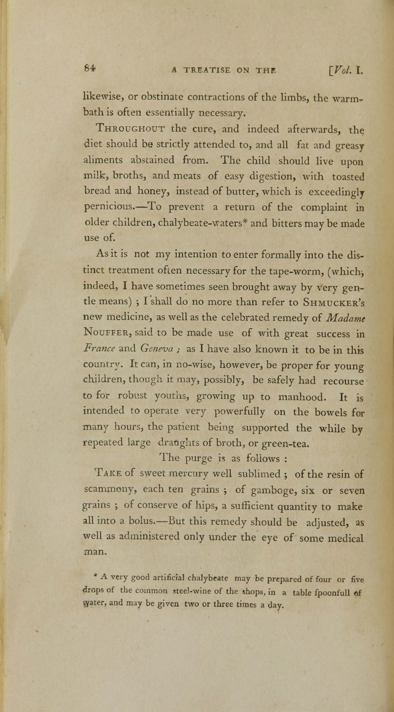 likewise, or obstinate contractions of the limbs, the warm- bath is often essentially necessary. Throughout the cure, and indeed afterwards, the diet should be strictly attended to, and all fat and greasy aliments abstained from. The child should live upon milk, broths, and meats of easy digestion, with toasted bread and honey, instead of butter, which is exceedingly pernicious.—To prevent a return of the complaint in older children, chalybeate-waters* and bitters may be made use of. As it is not my intention to enter formally into the dis- tinct treatment often necessary for the tape-worm, (which;, indeed, I have sometimes seen brought away by very gen- tle means) ; I shall do no more than refer to Shmucker's new medicine, as well as the celebrated remedy of Madame Nouffer, said to be made use of with great success in France and Geneva ; as I have also known it to be in this country. It can, in no-wise, however, be proper for young children, though it may, possibly, be safely had recourse to for robust youths, growing up to manhood. It is intended to operate very powerfully on the bowels for many hours, the patient being supported the while by repeated large draughts of broth, or green-tea. The purge is as follows : Take of sweet mercury well sublimed ; of the resin of scammony, each ten grains ; of gamboge, six or seven grains j of conserve of hips, a sufficient quantity to make all into a bolus.—But this remedy should be adjusted, as well as administered only under the eye of some medical man. * A very good artificial chalybeate may be prepared of four or five drops of the common steel-wine of the shops, in a table fpoonfull Af grater, and may be given two or three times a day.