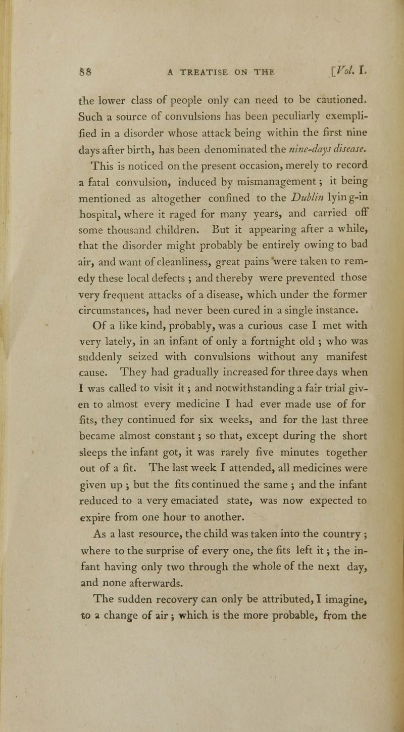 the lower class of people only can need to be cautioned. Such a source of convulsions has been peculiarly exempli- fied in a disorder whose attack being within the first nine days after birth, has been denominated the nine-days disease. This is noticed on the present occasion, merely to record a fatal convulsion, induced by mismanagement; it being mentioned as altogether confined to the Dublin lyin g-in hospital, where it raged for many years, and carried off some thousand children. But it appearing after a while, that the disorder might probably be entirely owing to bad air, and want of cleanliness, great pains were taken to rem- edy these local defects ; and thereby were prevented those very frequent attacks of a disease, which under the former circumstances, had never been cured in a single instance. Of a like kind, probably, was a curious case I met with very lately, in an infant of only a fortnight old ; who was suddenly seized with convulsions without any manifest cause. They had gradually increased for three days when I was called to visit it j and notwithstanding a fair trial giv- en to almost every medicine I had ever made use of for fits, they continued for six weeks, and for the last three became almost constant; so that, except during the short sleeps the infant got, it was rarely five minutes together out of a fit. The last week I attended, all medicines were given up ; but the fits continued the same ; and the infant reduced to a very emaciated state, was now expected to expire from one hour to another. As a last resource, the child was taken into the country ; where to the surprise of every one, the fits left it; the in- fant having only two through the whole of the next day, and none afterwards. The sudden recovery can only be attributed, I imagine, to a change of air; which is the more probable, from the