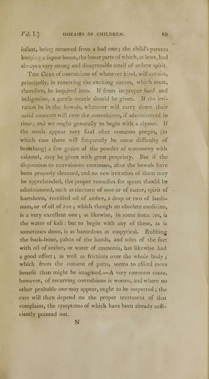 infant, being removed from a bad one; the child's parents keepi rig a liquor house, the lower parts of v.' hich; at least , had al ,.ys a very strong and disagreeable smell of ardent spirit. The Cure of convulsions of whatever kind, will consist, principally, in removing the exciting causes, which must, therefore, be inquired into. If from improper food and indigestion, a gentle emetic should be given. If the irri- tation be in the bowels, whatever will carry down their acrid contents will cure the convulsions, if administered in time; and we ought generally to begin with a clyster. If the stools appear very foul after common purges, (in which case there will frequently be some difficulty of breathing) a few grains of the powder of scammony with calomel, may be given with great propriety. But if the disposition to convulsions continues, after the bowels have been properly cleansed, and no new irritation of them may- be apprehended, the proper remedies for spasm should be administered, such as tincture of soot or of castor, spirit of hartshorn, rectified oil of amber, a drop or two of lauda- num, or of oil of rue ; which though an obsolete medicine, is a very excellent one ; as likewise, in some insta; :es, is the water of kali: but to begin with any of these, as is sometimes done, is as hazardous as empyrical. Rubbing the back-bone, palms of the hands, and soles of the feet with oil of amber, or water of ammonia, has likewise had a good effect ; as well as frictions over the whole body ; which from the consent of parts, seems to afford more benefit than might be imagined.—A very common cause, however, of recurring convulsions is worms, and where no other probable one may appear, ought to be suspected j the cure will then depend on the proper treatment of that complaint, the symptoms of which have been already suffi- ciently pointed out. N