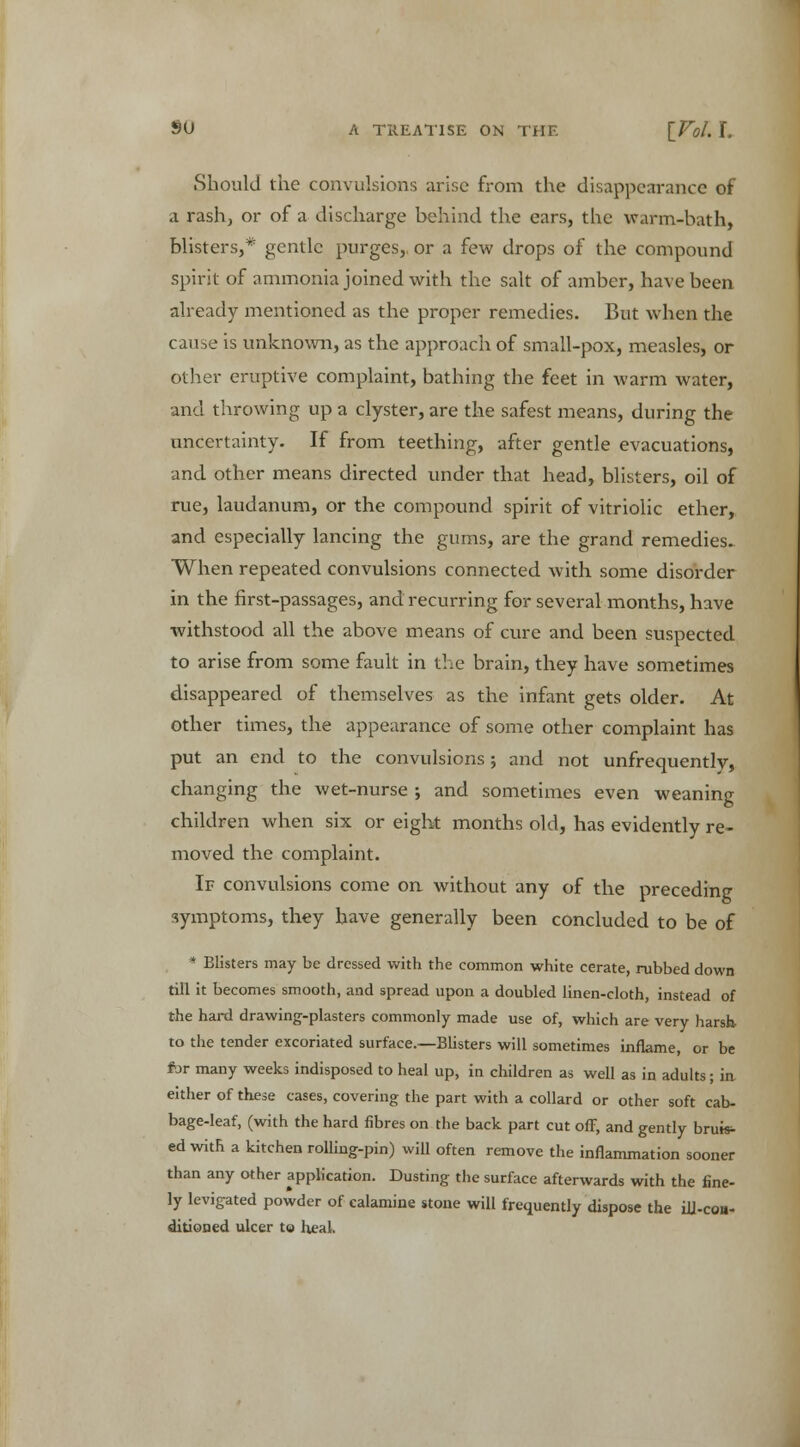 Should the convulsions arise from the disappearance of a rash, or of a discharge behind the ears, the warm-bath, blisters,* gentle purges, or a few drops of the compound spirit of ammonia joined with the salt of amber, have been already mentioned as the proper remedies. But when the cause is unknown, as the approach of small-pox, measles, or other eruptive complaint, bathing the feet in warm water, and throwing up a clyster, are the safest means, during the uncertainty. If from teething, after gentle evacuations, and other means directed under that head, blisters, oil of rue, laudanum, or the compound spirit of vitriolic ether, and especially lancing the gums, are the grand remedies. When repeated convulsions connected with some disorder in the first-passages, and recurring for several months, have withstood all the above means of cure and been suspected to arise from some fault in the brain, they have sometimes disappeared of themselves as the infant gets older. At other times, the appearance of some other complaint has put an end to the convulsions; and not unfrequently, changing the wet-nurse ; and sometimes even weaning children when six or eight months old, has evidently re- moved the complaint. If convulsions come on without any of the preceding symptoms, they have generally been concluded to be of * Blisters may be dressed with the common white cerate, rubbed down till it becomes smooth, and spread upon a doubled linen-cloth, instead of the hard drawing-plasters commonly made use of, which are very harsh to the tender excoriated surface.—Blisters will sometimes inflame, or be for many weeks indisposed to heal up, in children as well as in adults; in either of these cases, covering the part with a collard or other soft cab- bage-leaf, (with the hard fibres on the back part cut off, and gently bruise ed with a kitchen rolling-pin) will often remove the inflammation sooner than any other application. Dusting the surface afterwards with the fine- ly levigated powder of calamine stone will frequently dispose the ili-coii- ditioned ulcer to heal.