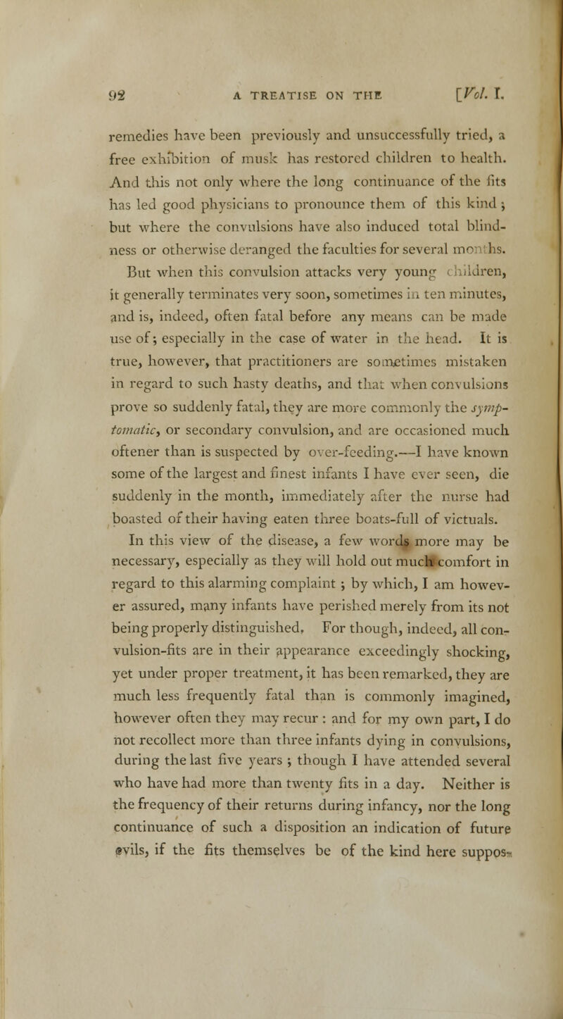 remedies have been previously and unsuccessfully tried, a free exhibition of musk has restored children to health. And this not only -where the long continuance of the fits has led good physicians to pronounce them of this kind ; but where the convulsions have also induced total blind- ness or otherwise deranged the faculties for several months. But when this convulsion attacks very young hildren, it generally terminates very soon, sometimes in ten minutes, and is, indeed, often fatal before any means can be made use of; especially in the case of water in the head. It is true, however, that practitioners are sometimes mistaken in regard to such hasty deaths, and that when convulsions prove so suddenly fatal, they are more commonly the symp- tomatic, or secondary convulsion, and are occasioned much oftener than is suspected by over-feeding.—I have known some of the largest and finest infants I have ever seen, die suddenly in the month, immediately after the nurse had boasted of their having eaten three boats-full of victuals. In this view of the disease, a few words more may be necessary, especially as they will hold out muctocomfort in regard to this alarming complaint ; by which, I am howev- er assured, many infants have perished merely from its not being properly distinguished. For though, indeed, all con- vulsion-fits are in their appearance exceedingly shocking, yet under proper treatment, it has been remarked, they are much less frequently fatal than is commonly imagined, however often they may recur : and for my own part, I do not recollect more than three infants dying in convulsions, during the last five years ; though I have attended several who have had more than twenty fits in a day. Neither is the frequency of their returns during infancy, nor the long continuance of such a disposition an indication of future evils, if the fits themselves be of the kind here suppos-