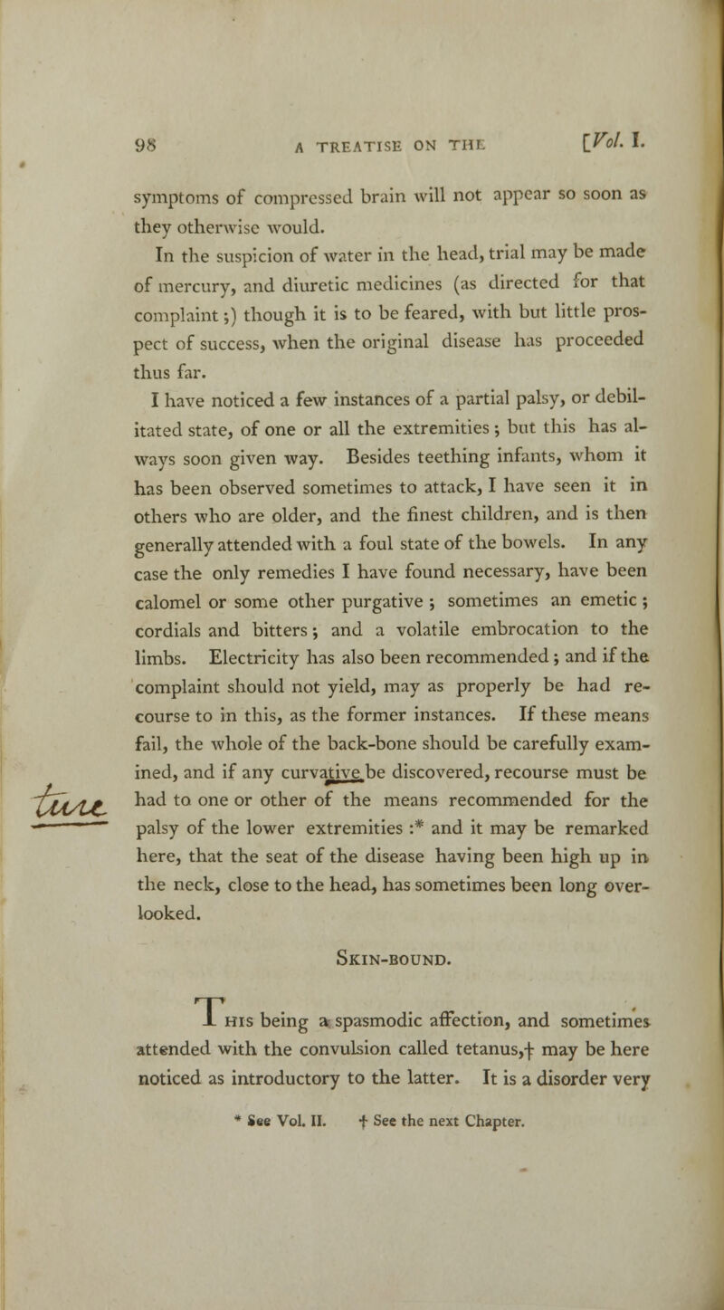 UtAJt- symptoms of compressed brain will not appear so soon as they otherwise would. In the suspicion of water in the head, trial may be made of mercury, and diuretic medicines (as directed for that complaint 5) though it is to be feared, with but little pros- pect of success, when the original disease has proceeded thus far. I have noticed a few instances of a partial palsy, or debil- itated state, of one or all the extremities; but this has al- ways soon given way. Besides teething infants, whom it has been observed sometimes to attack, I have seen it in others who are older, and the finest children, and is then generally attended with a foul state of the bowels. In any case the only remedies I have found necessary, have been calomel or some other purgative ; sometimes an emetic ; cordials and bitters; and a volatile embrocation to the limbs. Electricity has also been recommended ; and if the complaint should not yield, may as properly be had re- course to in this, as the former instances. If these means fail, the whole of the back-bone should be carefully exam- ined, and if any curvative.be discovered, recourse must be had to one or other of the means recommended for the palsy of the lower extremities :* and it may be remarked here, that the seat of the disease having been high up in the neck, close to the head, has sometimes been long over- looked. Skin-bound. T, his being a? spasmodic affection, and sometimes attended with the convulsion called tetanus,-): may be here noticed as introductory to the latter. It is a disorder very * See Vol. II. f See the next Chapter.